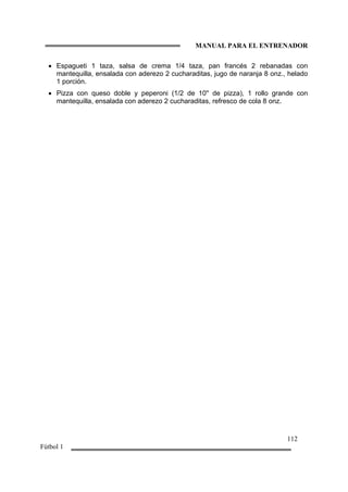 MANUAL PARA EL ENTRENADOR
112
Fútbol 1
• Espagueti 1 taza, salsa de crema 1/4 taza, pan francés 2 rebanadas con
mantequilla, ensalada con aderezo 2 cucharaditas, jugo de naranja 8 onz., helado
1 porción.
• Pizza con queso doble y peperoni (1/2 de 10'' de pizza), 1 rollo grande con
mantequilla, ensalada con aderezo 2 cucharaditas, refresco de cola 8 onz.
 