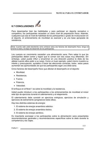 MANUAL PARA EL ENTRENADOR
113
Fútbol 1
6.7 CONCLUSIONES
Para desempeñar bien las habilidades y para participar en deporte recreativo o
competitivo, los participantes necesitan un cierto nivel de preparación física. Además,
cualquiera que sea el nivel de habilidad de los participantes o grado de involucración en
el deporte, el entrenamiento de movilidad es esencial y es una base apropiada de
resistencia.
Nota: Cuando esté usted decidiendo cómo entrenar estos dos factores del desempeño físico, tenga en
mente la edad y la etapa de desarrollo de los participantes.
Los cuerpos en crecimiento necesitan una alimentación sana. Pero saber lo que los
participantes deben comer y lograr que lo coman son dos cosas muy diferentes. Sin
embargo, usted puede influir y encaminar en una dirección positiva la dieta de los
atletas cuando ellos están a su cargo. Como un buen ejemplo, usted mismo muestre su
interés y preocupación, ayúdelos a hacer las elecciones correctas, todos estos pasos
aumentan las oportunidades de que los participantes sigan una dieta sana.
Cinco factores del desempeño físico que afectan el desempeño en el deporte:
• Movilidad.
• Resistencia.
• Fuerza.
• Potencia.
• Velocidad.
El enfoque en el Nivel 1 es sobre la movilidad y la resistencia.
Usted puede introducir a los participantes a los entrenamientos de movilidad al incluir
este tipo de ejercicios durante el calentamiento y el relajamiento.
El calentamiento debe consistir en ejercicios enérgicos, ejercicios de simulación y
ejercicios de estiramiento (progresivos todos ellos).
Hay tres distintos sistemas de energía:
1. El sistema de energía anaeróbico aláctico.
2. El sistema de energía anaeróbico láctico.
3. El sistema de energía aeróbico.
Es importante aconsejar a los participantes sobre la alimentación sana presentarles
recomendaciones generales y recomendaciones específicas sobre la dieta durante la
competencia y los viajes.
 