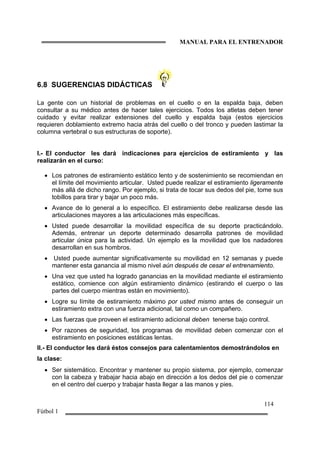 MANUAL PARA EL ENTRENADOR
114
Fútbol 1
6.8 SUGERENCIAS DIDÁCTICAS
La gente con un historial de problemas en el cuello o en la espalda baja, deben
consultar a su médico antes de hacer tales ejercicios. Todos los atletas deben tener
cuidado y evitar realizar extensiones del cuello y espalda baja (estos ejercicios
requieren doblamiento extremo hacia atrás del cuello o del tronco y pueden lastimar la
columna vertebral o sus estructuras de soporte).
I.- El conductor les dará indicaciones para ejercicios de estiramiento y las
realizarán en el curso:
• Los patrones de estiramiento estático lento y de sostenimiento se recomiendan en
el límite del movimiento articular. Usted puede realizar el estiramiento ligeramente
más allá de dicho rango. Por ejemplo, si trata de tocar sus dedos del pie, tome sus
tobillos para tirar y bajar un poco más.
• Avance de lo general a lo específico. El estiramiento debe realizarse desde las
articulaciones mayores a las articulaciones más específicas.
• Usted puede desarrollar la movilidad específica de su deporte practicándolo.
Además, entrenar un deporte determinado desarrolla patrones de movilidad
articular única para la actividad. Un ejemplo es la movilidad que los nadadores
desarrollan en sus hombros.
• Usted puede aumentar significativamente su movilidad en 12 semanas y puede
mantener esta ganancia al mismo nivel aún después de cesar el entrenamiento.
• Una vez que usted ha logrado ganancias en la movilidad mediante el estiramiento
estático, comience con algún estiramiento dinámico (estirando el cuerpo o las
partes del cuerpo mientras están en movimiento).
• Logre su límite de estiramiento máximo por usted mismo antes de conseguir un
estiramiento extra con una fuerza adicional, tal como un compañero.
• Las fuerzas que proveen el estiramiento adicional deben tenerse bajo control.
• Por razones de seguridad, los programas de movilidad deben comenzar con el
estiramiento en posiciones estáticas lentas.
II.- El conductor les dará éstos consejos para calentamientos demostrándolos en
la clase:
• Ser sistemático. Encontrar y mantener su propio sistema, por ejemplo, comenzar
con la cabeza y trabajar hacia abajo en dirección a los dedos del pie o comenzar
en el centro del cuerpo y trabajar hasta llegar a las manos y pies.
 