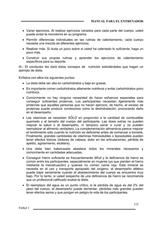 MANUAL PARA EL ENTRENADOR
115
Fútbol 1
• Variar ejercicios. Al realizar ejercicios variados para cada parte del cuerpo, usted
puede evitar la monotonía en su programa.
• Permitir diferencias individuales en las rutinas de calentamiento, cada cuerpo
necesita una mezcla de diferentes ejercicios.
• Realizar más. Si duda un poco sobre si usted ha calentado lo suficiente, haga un
poco más.
• Construir sus propias rutinas y aprender los ejercicios de calentamiento
específicos para su deporte.
III.- El conductor les dará éstos consejos de nutrición solicitándoles que hagan un
ejemplo de dieta.
Enfatice con ellos los siguientes puntos:
• La dieta debe ser alta en carbohidratos y baja en grasas.
• Es importante comer carbohidratos altamente nutritivos y evitar carbohidratos poco
nutritivos.
• Comúnmente no hay ninguna necesidad de hacer esfuerzos especiales para
conseguir suficientes proteínas. Los participantes necesitan ligeramente más
proteínas que aquellas personas que no hacen ejercicio, de hecho, el exceso de
proteínas puede producir condiciones como la deshidratación, provocando daño
en el desempeño.
• Las vitaminas se necesitan SÓLO en proporción a la cantidad de combustible
quemado y al tamaño del cuerpo del participante. Las dosis extras no pueden
mejorar la salud o el desempeño, ni tampoco sanar o curar y no pueden
reemplazar al alimento verdadero. La complementación alimenticia parece mejorar
el rendimiento sólo cuando la nutrición es deficiente antes de comenzar a tomarla.
Finalmente, grandes cantidades de vitaminas hidrosolubles o liposolubles pueden
tener efectos tóxicos (dolores de cabeza, dolor en las articulaciones, pérdida de
apetito, agotamiento, etcétera).
• Una dieta bien balanceada abastece todos los minerales necesarios y
comúnmente en cantidades adecuadas.
• Conseguir hierro suficiente es frecuentemente difícil y la deficiencia de hierro es
común entre los participantes, especialmente en mujeres (ya que pierden el hierro
mediante la menstruación) y quienes no comen carne roja. Este mineral se
necesita en el uso y transporte apropiado del oxígeno, el desempeño atlético
puede bajar seriamente cuando el abastecimiento del cuerpo se encuentra muy
bajo. Por lo tanto, si usted sospecha de una deficiencia de hierro se recomienda
que un profesional calificado evalúe la dieta.
• El reemplazo del agua es un punto crítico, si la pérdida de agua es del 2% del
peso del cuerpo, el desempeño puede demeritar, pérdidas más grandes pueden
tener efectos serios y que pongan en peligro la vida de los participantes.
 