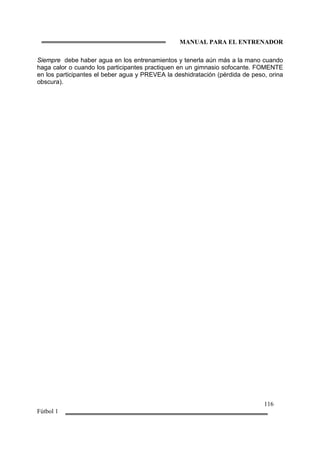 MANUAL PARA EL ENTRENADOR
116
Fútbol 1
Siempre debe haber agua en los entrenamientos y tenerla aún más a la mano cuando
haga calor o cuando los participantes practiquen en un gimnasio sofocante. FOMENTE
en los participantes el beber agua y PREVEA la deshidratación (pérdida de peso, orina
obscura).
 
