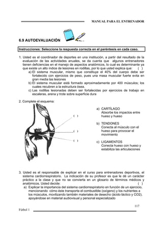 MANUAL PARA EL ENTRENADOR
117
Fútbol 1
6.9 AUTOEVALUACIÓN
Instrucciones: Seleccione la respuesta correcta en el paréntesis en cada caso.
1. Usted es el coordinador de deportes en una institución, a partir del resultado de la
evaluación de las actividades anuales, se da cuenta que algunos entrenadores
tienen deficiencias en el manejo de aspectos anatómicos, lo cual es determinante ya
que existe un alto índice de lesiones en rodillas, por lo que usted explica que: ( )
a) El sistema muscular, mismo que constituye el 40% del cuerpo debe ser
fortalecido con ejercicios de peso, pues una masa muscular fuerte evita en
gran media las lesiones
b) El sistema muscular está formado aproximadamente por 400 músculos; los
cuales recubren a la estructura ósea.
c) Las rodillas lesionadas deben ser fortalecidas por ejercicios de trabajo en
escaleras, arena y trote sobre superficie dura
2. Complete el esquema:
( )
( )
( )
a) CARTÍLAGO
Absorbe los impactos entre
hueso y hueso
b) TENDONES
Conecta al músculo con el
hueso para provocar el
movimiento
c) LIGAMENTOS
Conecta hueso con hueso y
estabiliza las articulaciones
3. Usted es el responsable de explicar en el curso para entrenadores deportivos, el
sistema cardiorrespiratorio. La indicación de su profesor es que le dé un carácter
práctico a la clase y que no se convierta en un glosario de términos médicos y
anatómicos. Usted decide: ( )
a) Explicar la importancia del sistema cardiorrespiratorio en función de un ejercicio,
mencionando cómo éste transporta el combustible (oxígeno) y los nutrientes a
los músculos, movilizando también materiales de desecho (ácido láctico y CO2),
apoyándose en material audiovisual y personal especializado
 