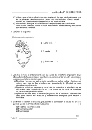 MANUAL PARA EL ENTRENADOR
118
Fútbol 1
b) Utilizar material especializado (láminas, acetatos) del área médica y esperar que
los participantes investiguen por su cuenta más características y funciones del
sistema, recomendándoles bibliografía médica especializada
c) Emplear una analogía: “El sistema cardiorrespiratorio es como el sistema
hidráulico de una casa, donde el motor de la cisterna es el corazón y las tuberías
son las venas y arterias.
4. Complete el esquema:
5. Usted va a iniciar el entrenamiento con su equipo. Es importante organizar y dirigir
adecuadamente los ejercicios de calentamiento, considerando también ejercicios de
velocidad, por lo tanto comienza con: ( )
a) Ejercicios vigorosos de estiramiento, seguidos de saltos cortos y flexiones de
cintura para calentar las articulaciones, aumentando la dificultad de cada
ejercicio progresivamente
b) Ejercicios enérgicos progresivos para calentar músculos y articulaciones, de
estiramiento para preparar al músculo y de simulación; es decir, de ensayo de
las habilidades que se emplearán.
c) Ejercicios de trote lento y aumento progresivo de la velocidad. Ejercicios con
peso para calentar los músculos y estiramientos enérgicos para trabajar la
movilidad
6. Controlan y ordenan al músculo, provocando la contracción a través del proceso
químico que se da en las células musculares: ( )
a) Cerebro y sistema nervioso
b) Sistema muscular
c) Sistema óseo
( ) Vena cava 1
( ) Aorta 2
( ) Pulmones 3
 