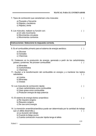MANUAL PARA EL ENTRENADOR
119
Fútbol 1
7. Tipos de contracción que caracterizan a los músculos: ( )
a) Pausada y frecuente
b) Rápida y oscilatoria
c) Rápida y lenta
8. Los músculos, realizan su función con: ( )
a) Un sólo movimiento
b) Movimientos circulares
c) Movimientos contrarios
Instrucciones: Seleccione la respuesta correcta.
9. Es el combustible primario para el sistema de energía aeróbico: ( )
a) Glucosa
b) Cereales
c) Vitaminas
10. Colaboran en la producción de energía, generada a partir de los carbohidratos,
grasas y proteínas. No proveen combustible: ( )
a) Minerales
b) Carbohidratos
c) Vitaminas
11. Ayudan a la transformación del combustible en energía y a mantener los tejidos
saludables: ( )
a) Lípidos
b) Minerales
c) Grasas
12. Los músculos de contracción rápida: ( )
a) Usan carbohidratos como combustible
b) Usan grasa como combustible
c) Producen energía de baja potencia
13. El sistema de energía láctico anaeróbico: ( )
a) No requiere oxígeno
b) Requiere oxígeno
c) Se usa como energía
14. La transición anaeróbica/aeróbica puede ser determinada por la cantidad de trabajo
que un atleta desarrolla y: ( )
a) La duración del trabajo
b) Cuando la fatiga ocurre
c) Cuánta contracción muscular rápida tenga el atleta
 