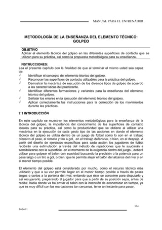 MANUAL PARA EL ENTRENADOR
134
Fútbol 1
METODOLOGÍA DE LA ENSEÑANZA DEL ELEMENTO TÉCNICO:
GOLPEO
OBJETIVO
Aplicar el elemento técnico del golpeo en las diferentes superficies de contacto que se
utilizan para su práctica, así como la propuesta metodológica para su enseñanza.
INSTRUCCIONES:
Lea el presente capítulo con la finalidad de que al terminar el mismo usted sea capaz
de:
√ Identificar el concepto del elemento técnico del golpeo.
√ Reconocer las superficies de contacto utilizables para la práctica del golpeo.
√ Demostrar la mecánica de ejecución de los diversos tipos de golpeo de acuerdo
a las características del practicante.
√ Identificar diferentes formaciones y variantes para la enseñanza del elemento
técnico del golpeo.
√ Señalar los errores en la ejecución del elemento técnico del golpeo.
√ Aplicar correctamente las instrucciones para la corrección de los movimientos
durante las prácticas.
7.1 INTRODUCCIÓN
En este capítulo se muestran los elementos metodológicos para la enseñanza de la
técnica del golpeo, la importancia del conocimiento de las superficies de contacto
ideales para su práctica, así como la productividad que se obtiene al utilizar una
mecánica en la ejecución de cada gesto tipo de las acciones en donde el elemento
técnico del golpeo se utiliza dentro de un juego de fútbol como lo son en el trabajo
ofensivo el pase, el remate y tiro a gol, en el trabajo defensivo, o bien, en el despeje. A
partir del diseño de ejercicios específicos para cada acción los jugadores de futbol
recibirán una estimulación a través del método de repeticiones que le ayudarán a
sensibilizarse con la superficie -en el momento de la exigencia dentro del juego-, deberá
utilizar para golpear el balón con suavidad buscando la precisión o la potencia para un
pase largo o un tiro a gol, o bien, que le permita alejar el balón del alcance del rival y en
el menor tiempo posible.
El elemento del golpeo está considerado por mucho, como el recurso técnico más
utilizado y que a su vez permite llegar en el menor tiempo posible a través de pases
largos o cortos a la portería del rival, evitando que éste se aproxime para disputarlo y
así recuperarlo, preparando al jugador para que a partir de su posición sepa, antes de
recibir, hacia donde va ha enviar el balón con la intención de economizar en tiempo, ya
que es muy difícil con las marcaciones tan cercanas, tener un instante para pasar.
 