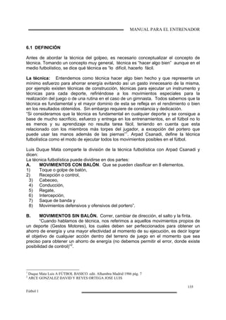 MANUAL PARA EL ENTRENADOR
135
Fútbol 1
6.1 DEFINICIÓN
Antes de abordar la técnica del golpeo, es necesario conceptualizar el concepto de
técnica. Tomando un concepto muy general, técnica es “hacer algo bien” aunque en el
medio futbolístico, se dice qué técnica es “lo difícil, hacerlo fácil.
La técnica: Entendemos como técnica hacer algo bien hecho y que represente un
mínimo esfuerzo para ahorrar energía evitando así un gasto innecesario de la misma,
por ejemplo existen técnicas de construcción, técnicas para ejecutar un instrumento y
técnicas para cada deporte, refiriéndose a los movimientos especiales para la
realización del juego o de una rutina en el caso de un gimnasta. Todos sabemos que la
técnica es fundamental y el mayor dominio de esta se refleja en el rendimiento o bien
en los resultados obtenidos. Sin embargo requiere de constancia y dedicación.
“Si consideramos que la técnica es fundamental en cualquier deporte y se consigue a
base de mucho sacrificio, esfuerzo y entrega en los entrenamientos, en el fútbol no lo
es menos y su aprendizaje no resulta tarea fácil, teniendo en cuenta que esta
relacionado con los miembros más torpes del jugador, a excepción del portero que
puede usar las manos además de las piernas”1
. Arpad Csanadi, define la técnica
futbolística como el modo de ejecutar todos los movimientos posibles en el fútbol.
Luis Duque Mata comparte la división de la técnica futbolística con Arpad Csanadi y
dicen:
La técnica futbolística puede dividirse en dos partes:
A. MOVIMIENTOS CON BALÓN. Que se pueden clasificar en 8 elementos.
1) Toque o golpe de balón,
2) Recepción o control,
3) Cabeceo,
4) Conducción,
5) Regate,
6) Intercepción,
7) Saque de banda y
8) Movimientos defensivos y ofensivos del portero”.
B. MOVIMIENTOS SIN BALÓN. Correr, cambiar de dirección, el salto y la finta.
“Cuando hablamos de técnica, nos referimos a aquellos movimientos propios de
un deporte (Gestos Motores), los cuales deben ser perfeccionados para obtener un
ahorro de energía y una mayor efectividad al momento de su ejecución, es decir lograr
el objetivo de cualquier acción dentro del terreno de juego en el momento que sea
preciso para obtener un ahorro de energía (no debemos permitir el error, donde existe
posibilidad de control)”2
.
1
Duque Mata Luis A FÚTBOL BASICO. edit. Alhambra Madrid 1986 pág. 7
2
ARCE GONZALEZ DAVID Y REYES ORTEGA JOSE LUIS
 