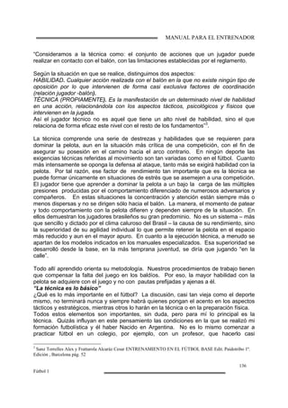 MANUAL PARA EL ENTRENADOR
136
Fútbol 1
“Consideramos a la técnica como: el conjunto de acciones que un jugador puede
realizar en contacto con el balón, con las limitaciones establecidas por el reglamento.
Según la situación en que se realice, distinguimos dos aspectos:
HABILIDAD. Cualquier acción realizada con el balón en la que no existe ningún tipo de
oposición por lo que intervienen de forma casi exclusiva factores de coordinación
(relación jugador -balón).
TÉCNICA (PROPIAMENTE). Es la manifestación de un determinado nivel de habilidad
en una acción, relacionándola con los aspectos tácticos, psicológicos y físicos que
intervienen en la jugada.
Así el jugador técnico no es aquel que tiene un alto nivel de habilidad, sino el que
relaciona de forma eficaz este nivel con el resto de los fundamentos”3
.
La técnica comprende una serie de destrezas y habilidades que se requieren para
dominar la pelota, aun en la situación más crítica de una competición, con el fin de
asegurar su posesión en el camino hacia el arco contrario. En ningún deporte las
exigencias técnicas referidas al movimiento son tan variadas como en el fútbol. Cuanto
más intensamente se oponga la defensa al ataque, tanto más se exigirá habilidad con la
pelota. Por tal razón, ese factor de rendimiento tan importante que es la técnica se
puede formar únicamente en situaciones de estrés que se asemejen a una competición.
El jugador tiene que aprender a dominar la pelota a un bajo la carga de las múltiples
presiones producidas por el comportamiento diferenciado de numerosos adversarios y
compañeros. En estas situaciones la concentración y atención están siempre más o
menos dispersas y no se dirigen sólo hacia el balón. La manera, el momento de patear
y todo comportamiento con la pelota difieren y dependen siempre de la situación. En
ellos demuestran los jugadores brasileños su gran predominio. No es un sistema – más
que sencillo y dictado por el clima caluroso del Brasil – la causa de su rendimiento, sino
la superioridad de su agilidad individual lo que permite retener la pelota en el espacio
más reducido y aun en el mayor apuro. En cuanto a la ejecución técnica, a menudo se
apartan de los modelos indicados en los manuales especializados. Esa superioridad se
desarrolló desde la base, en la más temprana juventud, se diría que jugando “en la
calle”.
Todo allí aprendido orienta su metodología. Nuestros procedimientos de trabajo tienen
que compensar la falta del juego en los baldíos. Por eso, la mayor habilidad con la
pelota se adquiere con el juego y no con pautas prefijadas y ajenas a él.
“La técnica es lo básico”
¿Qué es lo más importante en el fútbol? La discusión, casi tan vieja como el deporte
mismo, no terminará nunca y siempre habrá quienes pongan el acento en los aspectos
tácticos y estratégicos, mientras otros lo harán en la técnica o en la preparación física.
Todos estos elementos son importantes, sin duda, pero para mí lo principal es la
técnica. Quizás influyan en este pensamiento las condiciones en la que se realizó mi
formación futbolística y él haber Nacido en Argentina. No es lo mismo comenzar a
practicar fútbol en un colegio, por ejemplo, con un profesor, que hacerlo casi
3
Sanz Torrelles Alex y Frattarola Alcaráz Cesar ENTRENAMIENTO EN EL FÚTBOL BASE Edit. Paidotribo 1ª.
Edición , Barcelona pág. 52
 