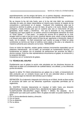 MANUAL PARA EL ENTRENADOR
137
Fútbol 1
espontáneamente, con los amigos del barrio, en un potrero disparejo –descampado—y
lleno de pozos, con porterías improvisadas y sin ninguna dirección técnica.
No se impone la ley del más fuerte, pero sí la ley del más hábil: las condiciones
naturales de cada uno deben desarrollarse al máximo para merecer el respeto de los
compañeros y permanecer en el equipo. Cualquier niño rioplatense sabe que lo
esencial es dominar la pelota, ya sea de trapo, de goma o de cuero, llevarla, traerla,
protegerla y hasta mimarla para que en nuestros pies sea un instrumento útil para
gambatear, eludir rivales y divertirnos. Por que la diversión es muy importante.
Cualquiera que haya jugado en un potrero conoce la embriagante sensación de hacer
un “túnel”,”jopear” – o sea pasar – la pelota por encima de la cabeza de un rival,
amagar hacia un lado e irse por el otro, practicar efectos raros, eludir a toda la defensa
y al arquero para dejar el balón sobre la línea de gol, agacharse e introducirlo, desde el
suelo, con la cabeza. Es fácil comprender que cuando se juega al fútbol en estas
condiciones se termina por llevar el esférico como atado a los pies y se adquiere la
maestría suficiente para colocarlo con la mano. “MARADONA”
Como en todos los deportes, existen gestos motores (movimientos especiales) que al
realizarse interactuando con el balón, se convierten en fundamentos técnicos. Los
fundamentos se realizan con el propósito de perfeccionar las acciones de fútbol y
ahorrar energía. Entre los más representativos encontramos el golpeo, la conducción y
la recepción del balón.
Iniciaremos con el fundamento de golpeo.
7.3 TÉCNICA DEL GOLPEO
Posiblemente sea el golpeo la acción más estudiada por los directores técnicos de
fútbol esto se debe a la consideración de cualidad básica, a la utilidad, y a los diferentes
puntos de estudio.
Agustín lo define “En fútbol entenderemos por golpeo de un balón, el lanzamiento de
éste producido por un contacto brusco que le da una velocidad altura y dirección
determinada según la intención del individuo que lo realiza.”
DEFINICIÓN: Es el elemento integrante de la técnica en el fútbol, donde se lleva acabo
el encuentro del balón con las diferentes superficies corporales permitidas por el
reglamento.
EL GOLPEO: Consiste básicamente en impulsar el balón hacia una dirección
determinada por medio del contacto físico, atendiendo las reglas del juego.
CLASIFICACIÓN DELGOLPEO (según REYES Y ARCE). No obstante de la
clasificación que cada quien pudiera inferir. El golpeo de balón se puede clasificar en 4
tipos:
1. Por su forma atendiendo destino y dirección.
2. Por su fuerza.
3. Por su distancia.
4. Por su altura.
 