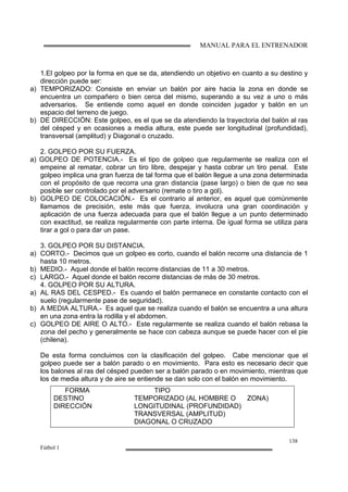 MANUAL PARA EL ENTRENADOR
138
Fútbol 1
1.El golpeo por la forma en que se da, atendiendo un objetivo en cuanto a su destino y
dirección puede ser:
a) TEMPORIZADO: Consiste en enviar un balón por aire hacia la zona en donde se
encuentra un compañero o bien cerca del mismo, superando a su vez a uno o más
adversarios. Se entiende como aquel en donde coinciden jugador y balón en un
espacio del terreno de juego.
b) DE DIRECCIÓN: Este golpeo, es el que se da atendiendo la trayectoria del balón al ras
del césped y en ocasiones a media altura, este puede ser longitudinal (profundidad),
transversal (amplitud) y Diagonal o cruzado.
2. GOLPEO POR SU FUERZA.
a) GOLPEO DE POTENCIA.- Es el tipo de golpeo que regularmente se realiza con el
empeine al rematar, cobrar un tiro libre, despejar y hasta cobrar un tiro penal. Este
golpeo implica una gran fuerza de tal forma que el balón llegue a una zona determinada
con el propósito de que recorra una gran distancia (pase largo) o bien de que no sea
posible ser controlado por el adversario (remate o tiro a gol).
b) GOLPEO DE COLOCACIÓN.- Es el contrario al anterior, es aquel que comúnmente
llamamos de precisión, este más que fuerza, involucra una gran coordinación y
aplicación de una fuerza adecuada para que el balón llegue a un punto determinado
con exactitud, se realiza regularmente con parte interna. De igual forma se utiliza para
tirar a gol o para dar un pase.
3. GOLPEO POR SU DISTANCIA.
a) CORTO.- Decimos que un golpeo es corto, cuando el balón recorre una distancia de 1
hasta 10 metros.
b) MEDIO.- Aquel donde el balón recorre distancias de 11 a 30 metros.
c) LARGO.- Aquel donde el balón recorre distancias de más de 30 metros.
4. GOLPEO POR SU ALTURA.
a) AL RAS DEL CESPED.- Es cuando el balón permanece en constante contacto con el
suelo (regularmente pase de seguridad).
b) A MEDIA ALTURA.- Es aquel que se realiza cuando el balón se encuentra a una altura
en una zona entra la rodilla y el abdomen.
c) GOLPEO DE AIRE O ALTO.- Este regularmente se realiza cuando el balón rebasa la
zona del pecho y generalmente se hace con cabeza aunque se puede hacer con el pie
(chilena).
De esta forma concluimos con la clasificación del golpeo. Cabe mencionar que el
golpeo puede ser a balón parado o en movimiento. Para esto es necesario decir que
los balones al ras del césped pueden ser a balón parado o en movimiento, mientras que
los de media altura y de aire se entiende se dan solo con el balón en movimiento.
FORMA TIPO
DESTINO TEMPORIZADO (AL HOMBRE O ZONA)
DIRECCIÓN LONGITUDINAL (PROFUNDIDAD)
TRANSVERSAL (AMPLITUD)
DIAGONAL O CRUZADO
 