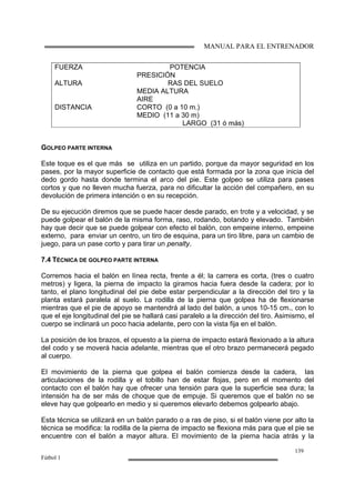MANUAL PARA EL ENTRENADOR
139
Fútbol 1
GOLPEO PARTE INTERNA
Este toque es el que más se utiliza en un partido, porque da mayor seguridad en los
pases, por la mayor superficie de contacto que está formada por la zona que inicia del
dedo gordo hasta donde termina el arco del pie. Este golpeo se utiliza para pases
cortos y que no lleven mucha fuerza, para no dificultar la acción del compañero, en su
devolución de primera intención o en su recepción.
De su ejecución diremos que se puede hacer desde parado, en trote y a velocidad, y se
puede golpear el balón de la misma forma, raso, rodando, botando y elevado. También
hay que decir que se puede golpear con efecto el balón, con empeine interno, empeine
externo, para enviar un centro, un tiro de esquina, para un tiro libre, para un cambio de
juego, para un pase corto y para tirar un penalty.
7.4 TÉCNICA DE GOLPEO PARTE INTERNA
Corremos hacia el balón en línea recta, frente a él; la carrera es corta, (tres o cuatro
metros) y ligera, la pierna de impacto la giramos hacia fuera desde la cadera; por lo
tanto, el plano longitudinal del pie debe estar perpendicular a la dirección del tiro y la
planta estará paralela al suelo. La rodilla de la pierna que golpea ha de flexionarse
mientras que el pie de apoyo se mantendrá al lado del balón, a unos 10-15 cm., con lo
que el eje longitudinal del pie se hallará casi paralelo a la dirección del tiro. Asimismo, el
cuerpo se inclinará un poco hacia adelante, pero con la vista fija en el balón.
La posición de los brazos, el opuesto a la pierna de impacto estará flexionado a la altura
del codo y se moverá hacia adelante, mientras que el otro brazo permanecerá pegado
al cuerpo.
El movimiento de la pierna que golpea el balón comienza desde la cadera, las
articulaciones de la rodilla y el tobillo han de estar flojas, pero en el momento del
contacto con el balón hay que ofrecer una tensión para que la superficie sea dura; la
intensión ha de ser más de choque que de empuje. Si queremos que el balón no se
eleve hay que golpearlo en medio y si queremos elevarlo debemos golpearlo abajo.
Esta técnica se utilizará en un balón parado o a ras de piso, si el balón viene por alto la
técnica se modifica: la rodilla de la pierna de impacto se flexiona más para que el pie se
encuentre con el balón a mayor altura. El movimiento de la pierna hacia atrás y la
FUERZA POTENCIA
PRESICIÓN
ALTURA RAS DEL SUELO
MEDIA ALTURA
AIRE
DISTANCIA CORTO (0 a 10 m.)
MEDIO (11 a 30 m)
LARGO (31 ó más)
 