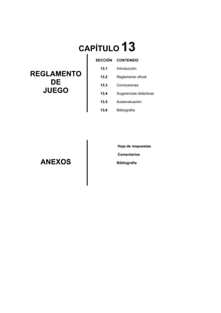 CAPÍTULO 13
REGLAMENTO
DE
JUEGO
SECCIÓN
13.1
13.2
13.3
13.4
13.5
13.6
CONTENIDO
Introducción
Reglamento oficial
Conclusiones
Sugerencias didácticas
Autoevaluación
Bibliografía
ANEXOS
Hoja de respuestas
Comentarios
Bibliografía
 