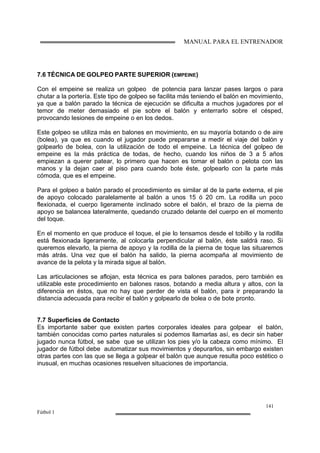 MANUAL PARA EL ENTRENADOR
141
Fútbol 1
7.6 TÉCNICA DE GOLPEO PARTE SUPERIOR (EMPEINE)
Con el empeine se realiza un golpeo de potencia para lanzar pases largos o para
chutar a la portería. Este tipo de golpeo se facilita más teniendo el balón en movimiento,
ya que a balón parado la técnica de ejecución se dificulta a muchos jugadores por el
temor de meter demasiado el pie sobre el balón y enterrarlo sobre el césped,
provocando lesiones de empeine o en los dedos.
Este golpeo se utiliza más en balones en movimiento, en su mayoría botando o de aire
(bolea), ya que es cuando el jugador puede prepararse a medir el viaje del balón y
golpearlo de bolea, con la utilización de todo el empeine. La técnica del golpeo de
empeine es la más práctica de todas, de hecho, cuando los niños de 3 a 5 años
empiezan a querer patear, lo primero que hacen es tomar el balón o pelota con las
manos y la dejan caer al piso para cuando bote éste, golpearlo con la parte más
cómoda, que es el empeine.
Para el golpeo a balón parado el procedimiento es similar al de la parte externa, el pie
de apoyo colocado paralelamente al balón a unos 15 ó 20 cm. La rodilla un poco
flexionada, el cuerpo ligeramente inclinado sobre el balón, el brazo de la pierna de
apoyo se balancea lateralmente, quedando cruzado delante del cuerpo en el momento
del toque.
En el momento en que produce el toque, el pie lo tensamos desde el tobillo y la rodilla
está flexionada ligeramente, al colocarla perpendicular al balón, éste saldrá raso. Si
queremos elevarlo, la pierna de apoyo y la rodilla de la pierna de toque las situaremos
más atrás. Una vez que el balón ha salido, la pierna acompaña al movimiento de
avance de la pelota y la mirada sigue al balón.
Las articulaciones se aflojan, esta técnica es para balones parados, pero también es
utilizable este procedimiento en balones rasos, botando a media altura y altos, con la
diferencia en éstos, que no hay que perder de vista el balón, para ir preparando la
distancia adecuada para recibir el balón y golpearlo de bolea o de bote pronto.
7.7 Superficies de Contacto
Es importante saber que existen partes corporales ideales para golpear el balón,
también conocidas como partes naturales si podemos llamarlas así, es decir sin haber
jugado nunca fútbol, se sabe que se utilizan los pies y/o la cabeza como mínimo. El
jugador de fútbol debe automatizar sus movimientos y depurarlos, sin embargo existen
otras partes con las que se llega a golpear el balón que aunque resulta poco estético o
inusual, en muchas ocasiones resuelven situaciones de importancia.
 