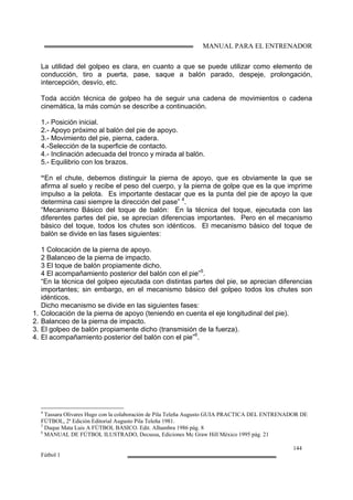 MANUAL PARA EL ENTRENADOR
144
Fútbol 1
La utilidad del golpeo es clara, en cuanto a que se puede utilizar como elemento de
conducción, tiro a puerta, pase, saque a balón parado, despeje, prolongación,
intercepción, desvío, etc.
Toda acción técnica de golpeo ha de seguir una cadena de movimientos o cadena
cinemática, la más común se describe a continuación.
1.- Posición inicial.
2.- Apoyo próximo al balón del pie de apoyo.
3.- Movimiento del pie, pierna, cadera.
4.-Selección de la superficie de contacto.
4.- Inclinación adecuada del tronco y mirada al balón.
5.- Equilibrio con los brazos.
“En el chute, debemos distinguir la pierna de apoyo, que es obviamente la que se
afirma al suelo y recibe el peso del cuerpo, y la pierna de golpe que es la que imprime
impulso a la pelota. Es importante destacar que es la punta del pie de apoyo la que
determina casi siempre la dirección del pase” 4
.
“Mecanismo Básico del toque de balón: En la técnica del toque, ejecutada con las
diferentes partes del pie, se aprecian diferencias importantes. Pero en el mecanismo
básico del toque, todos los chutes son idénticos. El mecanismo básico del toque de
balón se divide en las fases siguientes:
1 Colocación de la pierna de apoyo.
2 Balanceo de la pierna de impacto.
3 El toque de balón propiamente dicho.
4 El acompañamiento posterior del balón con el pie”5
.
“En la técnica del golpeo ejecutada con distintas partes del pie, se aprecian diferencias
importantes; sin embargo, en el mecanismo básico del golpeo todos los chutes son
idénticos.
Dicho mecanismo se divide en las siguientes fases:
1. Colocación de la pierna de apoyo (teniendo en cuenta el eje longitudinal del pie).
2. Balanceo de la pierna de impacto.
3. El golpeo de balón propiamente dicho (transmisión de la fuerza).
4. El acompañamiento posterior del balón con el pie”6
.
4
Tassara Olivares Hugo con la colaboración de Pila Teleña Augusto GUIA PRACTICA DEL ENTRENADOR DE
FÚTBOL, 2ª Edición Editorial Augusto Pila Teleña 1981.
5
Duque Mata Luis A FÚTBOL BASICO. Edit. Alhambra 1986 pág. 8
6
MANUAL DE FÚTBOL ILUSTRADO, Decussa, Ediciones Mc Graw Hill México 1995 pág. 21
 