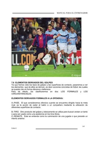 MANUAL PARA EL ENTRENADOR
145
Fútbol 1
7.8 ELEMENTOS DERIVADOS DEL GOLPEO
Ya que hemos visto los tipos de golpeo y las superficies de contacto, pasaremos a ver
los elementos que de ellos se derivan, es decir acciones concretas de fútbol, las cuales
se pueden dar en forma ofensiva o defensiva.
Para tal efecto, los clasificaremos en dos: LOS FORMALES y LOS
CIRCUNSTANCIALES.
ELEMENTOS DERIVADOS FORMALES A LA OFENSIVA:
A.-PASE. El que consideramos ofensivo cuando se encuentra dirigido hacia la meta
rival, es la acción de ceder el balón a un compañero mediante la utilización de
diferentes superficies de contacto.
B.-TIRO. Otro producto del golpeo y básicamente se utiliza para buscar anotar un tanto
o para ser usado como una asistencia en los tiros libres.
C.-REMATE. Este se entiende como la culminación de una jugada o que precede un
intento anterior.
 