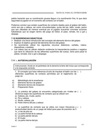 MANUAL PARA EL ENTRENADOR
147
Fútbol 1
pelota haciendo que su coordinación gruesa llegue a la coordinación fina, lo que dará
seguridad al jugador en el momento del contacto con el balón.
Podemos concluir que existen superficies de contacto ideales para el golpeo del balón,
como son pie y cabeza, así como circunstanciales, punta del pie, talón, muslo, pecho
que son utilizadas de manera eventual por el jugador buscando concretar acciones
futbolísticas que se exigen dentro del juego de futbol, el pase, remate, tiro a gol y
despeje.
7.10 SUGERENCIAS DIDÁCTICAS
Realizar una breve introducción del concepto del elemento técnico del golpeo
Explicar el objetivo general del elemento técnico del golpeo
Se recomienda utilizar los siguientes recursos didácticos: carteles, videos,
diapositivas y acetatos
Los videos que se utilicen deberán evidenciar la trascendencia positiva o negativa
que tiene la utilización de las diferentes superficies del cuerpo, tanto para pasar la
pelota, rematar, tirar a gol o despegar.
7.11 AUTOEVALUACIÓN
1. El concepto que hace referencia al acto de impulsar el balón con las
diferentes superficies de contacto permitidas por el reglamento de
juego es:
a) Metodología de la enseñanza
b) Elemento técnico de golpeo
c) Elemento técnico de recepción
d) Preparación física
( )
2. La práctica del golpeo se encuentra categorizada por niveles de
eficiencia según las superficies de contacto que se utilizan son:
a) Cabeza, pie, muslo, pecho
b) Pie y cabeza
c) Muslo, cabeza, pie
d) Parte interna del pie y cabeza
( )
3. La superficie de contacto que se utiliza con mayor frecuencia y
productividad dentro de un juego de futbol para pase de precisión de 5
m., a ras de piso es:
a) La parte frontal de la cabeza
b) La parte plantar del pie
c) El muslo
d) La parte interna del pie
( )
Instrucciones: Anote en el paréntesis de la derecha la letra del inciso que corresponde
a la respuesta correcta.
 