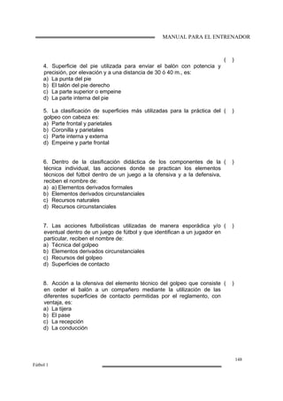 MANUAL PARA EL ENTRENADOR
148
Fútbol 1
4. Superficie del pie utilizada para enviar el balón con potencia y
precisión, por elevación y a una distancia de 30 ó 40 m., es:
a) La punta del pie
b) El talón del pie derecho
c) La parte superior o empeine
d) La parte interna del pie
( )
5. La clasificación de superficies más utilizadas para la práctica del
golpeo con cabeza es:
a) Parte frontal y parietales
b) Coronilla y parietales
c) Parte interna y externa
d) Empeine y parte frontal
( )
6. Dentro de la clasificación didáctica de los componentes de la
técnica individual, las acciones donde se practican los elementos
técnicos del fútbol dentro de un juego a la ofensiva y a la defensiva,
reciben el nombre de:
a) a) Elementos derivados formales
b) Elementos derivados circunstanciales
c) Recursos naturales
d) Recursos circunstanciales
( )
7. Las acciones futbolísticas utilizadas de manera esporádica y/o
eventual dentro de un juego de fútbol y que identifican a un jugador en
particular, reciben el nombre de:
a) Técnica del golpeo
b) Elementos derivados circunstanciales
c) Recursos del golpeo
d) Superficies de contacto
( )
8. Acción a la ofensiva del elemento técnico del golpeo que consiste
en ceder el balón a un compañero mediante la utilización de las
diferentes superficies de contacto permitidas por el reglamento, con
ventaja, es:
a) La tijera
b) El pase
c) La recepción
d) La conducción
( )
 