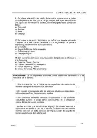 MANUAL PARA EL ENTRENADOR
149
Fútbol 1
9. Se refiere a la acción por medio de la cual el jugador envía el balón
hacia la portería del rival con el pie ya sea por aire o por elevación en
una jugada en movimiento o estática, donde el jugador tiene control del
balón:
a) Tiro a gol
b) Remate
c) Pase
d) Despeje
( )
10.Se refiere a la acción futbolística de definir una jugada utilizando
cualquier parte del cuerpo permitida por el reglamento de primera
intención y posteriormente a una asistencia:
a) El remate
b) Elemento técnico de la recepción
c) Golpeo con el muslo
d) Despeje dirigido
( )
11.Son elementos derivados circunstanciales del golpeo a la ofensiva y
a la defensiva:
a) Palomita, Tijera y Barrida
b) Golpeo, Conducción y Recepción
c) Físico, Técnico y Táctico
d) Niños, Jóvenes y Alto rendimiento
( )
Instrucciones: De las siguientes oraciones, anote dentro del paréntesis V si es
verdadero y F si es falsa
12.Recurso natural, es la utilización de superficies de contacto de
manera ideal para la mecánica de ejecución. ( )
13.El recurso circunstancial sólo se utiliza en situaciones especiales,
utilizando superficies de contacto no ideales. ( )
14.Le llamamos elemento derivado circunstancial a las acciones
ejecutadas durante el juego como consecuencia de la utilización
óptima de los elementos técnicos. ( )
15.A las acciones que se utilizan en el juego de manera eventual y
esporádica en donde el uso de la técnica, se deriva de una acción
normal, pero con un sello personal por improvisación del jugador le
llamamos elemento derivado formal. ( )
 