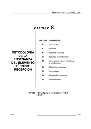 MANUAL PARA EL ENTRENADOR
Fútbol 1 150
CAPÍTULO 8
METODOLOGÍA
DE LA
ENSEÑANZA
DEL ELEMENTO
TÉCNICO:
RECEPCIÓN
SECCIÓN
8.1
8.2
8.3
8.4
8.5
8.6
8.7
8.8
8.9
CONTENIDO
Introducción
Definición
Recursos naturales
Recursos circunstanciales
Elementos derivados formales y
circunstanciales
Método de enseñanza
Conclusiones
Sugerencias didácticas
Autoevaluación
SICCED Manual para el entrenador de fútbol
Nivel 1
 