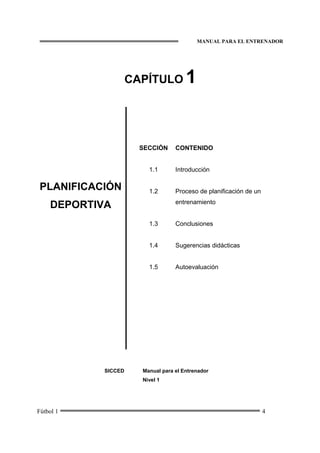 MANUAL PARA EL ENTRENADOR
Fútbol 1 4
CAPÍTULO 1
PLANIFICACIÓN
DEPORTIVA
SECCIÓN
1.1
1.2
1.3
1.4
1.5
CONTENIDO
Introducción
Proceso de planificación de un
entrenamiento
Conclusiones
Sugerencias didácticas
Autoevaluación
SICCED Manual para el Entrenador
Nivel 1
 