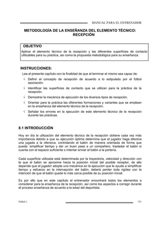MANUAL PARA EL ENTRENADOR
Fútbol 1 151
METODOLOGÍA DE LA ENSEÑANZA DEL ELEMENTO TÉCNICO:
RECEPCIÓN
OBJETIVO
Aplicar el elemento técnico de la recepción y las diferentes superficies de contacto
utilizables para su práctica, así como la propuesta metodológica para su enseñanza.
INSTRUCCIONES:
Lea el presente capítulo con la finalidad de que al terminar el mismo sea capaz de:
√ Definir el concepto de recepción de acuerdo a lo estipulado por el fútbol
asociación.
√ Identificar las superficies de contacto que se utilizan para la práctica de la
recepción.
√ Demostrar la mecánica de ejecución de los diversos tipos de recepción.
√ Orientar para la práctica las diferentes formaciones y variantes que se emplean
en la enseñanza del elemento técnico de la recepción.
√ Señalar los errores en la ejecución de este elemento técnico de la recepción
durante las prácticas.
8.1 INTRODUCCIÓN
Hoy en día la utilización del elemento técnico de la recepción obtiene cada vez más
importancia debido a que su ejecución óptima determina que el jugador haga efectiva
una jugada a la ofensiva, controlando el balón de manera orientada de forma que
pueda: simplificar tiempo y dar un buen pase a un compañero, trasladar el balón si
cuenta con el espacio suficiente o intentar enviar el balón a la portería.
Cada superficie utilizada está determinada por la trayectoria, velocidad y dirección con
la que el balón se aproxime hacia la posición inicial del posible receptor, de ello
depende que el jugador adopte una mecánica en la ejecución que le ayude a simplificar
tiempo y esfuerzo en la intercepción del balón, deberá perder toda rigidez con la
intención de que el balón quede lo más cerca posible de su posición inicial.
Es por ello que en este capítulo el entrenador encontrará todos los elementos a
considerar para la enseñanza de la recepción, así como los aspectos a corregir durante
el proceso enseñanza de acuerdo a la edad del deportista.
 