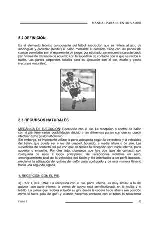MANUAL PARA EL ENTRENADOR
Fútbol 1 152
8.2 DEFINICIÓN
Es el elemento técnico componente del fútbol asociación que se refiere al acto de
amortiguar y controlar (recibir) el balón mediante el contacto físico con las partes del
cuerpo permitidas por el reglamento de juego; por otro lado, se encuentra caracterizado
por niveles de eficiencia de acuerdo con la superficie de contacto con la que se recibe el
balón. Las partes corporales ideales para su ejecución son el pie, muslo y pecho
(recursos naturales).
8.3 RECURSOS NATURALES
MECÁNICA DE EJECUCIÓN: Recepción con el pie. La recepción o control de balón
con el pie tiene varias posibilidades debido a las diferentes partes con que se puede
efectuar dicho gesto futbolístico.
Sin embargo, es importante utilizar la parte adecuada según la trayectoria y la velocidad
del balón, que puede ser a ras del césped, botando, a media altura o de aire. Las
superficies de contacto del pie con que se realiza la recepción son: parte interna, parte
superior o empeine. Por otro lado, citaremos que hay dos tipos de contacto con
cualquiera de esos 2 lados principales; las recepciones frontales en seco,
amortiguamiento total de la velocidad del balón y las orientadas a un perfil deseado,
mediante la utilización del golpeo del balón para controlarlo y de esta manera llevarlo
hacia una segunda jugada.
1. RECEPCIÓN CON EL PIE.
a) PARTE INTERNA: La recepción con el pie, parte interna, es muy similar a la del
golpeo con parte interna: la pierna de apoyo está semiflexionada en la rodilla y el
tobillo. La pierna que recibirá el balón se gira desde la cadera hacia afuera (en posición
como si fuera palo de golf) y cuando hacemos contacto con el balón lo realizamos
 