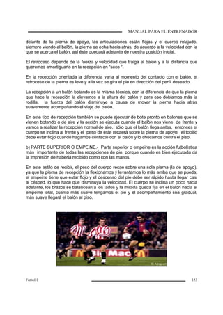 MANUAL PARA EL ENTRENADOR
Fútbol 1 153
delante de la pierna de apoyo, las articulaciones están flojas y el cuerpo relajado,
siempre viendo al balón, la pierna se echa hacia atrás, de acuerdo a la velocidad con la
que se acerca el balón, así éste quedará adelante de nuestra posición inicial.
El retroceso depende de la fuerza y velocidad que traiga el balón y a la distancia que
queremos amortiguarlo en la recepción en “seco “.
En la recepción orientada la diferencia varía al momento del contacto con el balón, el
retroceso de la pierna es leve y a la vez se gira el pie en dirección del perfil deseado.
La recepción a un balón botando es la misma técnica, con la diferencia de que la pierna
que hace la recepción la elevamos a la altura del balón y para eso doblamos más la
rodilla, la fuerza del balón disminuye a causa de mover la pierna hacia atrás
suavemente acompañando el viaje del balón.
En este tipo de recepción también se puede ejecutar de bote pronto en balones que se
vienen botando o de aire y la acción se ejecuta cuando el balón nos viene de frente y
vamos a realizar la recepción normal de aire, sólo que el balón llega antes, entonces el
cuerpo se inclina al frente y el peso de éste recaerá sobre la pierna de apoyo; el tobillo
debe estar flojo cuando hagamos contacto con el balón y lo chocamos contra el piso.
b) PARTE SUPERIOR O EMPEINE.- Parte superior o empeine es la acción futbolística
más importante de todas las recepciones de pie, porque cuando es bien ejecutada da
la impresión de haberla recibido como con las manos.
En este estilo de recibir, el peso del cuerpo recae sobre una sola pierna (la de apoyo),
ya que la pierna de recepción la flexionamos y levantamos lo más arriba que se pueda;
el empeine tiene que estar flojo y el descenso del pie debe ser rápido hasta llegar casi
al césped, lo que hace que disminuya la velocidad. El cuerpo se inclina un poco hacia
adelante, los brazos se balancean a los lados y la mirada queda fija en el balón hacia el
empeine total, cuanto más suave tengamos el pie y el acompañamiento sea gradual,
más suave llegará el balón al piso.
 