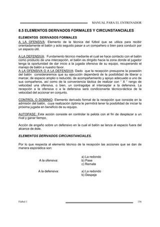 MANUAL PARA EL ENTRENADOR
Fútbol 1 156
8.5 ELEMENTOS DERIVADOS FORMALES Y CIRCUNSTANCIALES
ELEMENTOS DERIVADOS FORMALES
A LA OFENSIVA: Elemento de la técnica del fútbol que se utiliza para recibir
orientadamente el balón y acto seguido pasar a un compañero o bien para conducir por
un espacio útil.
A LA DEFENSIVA: Fundamento técnico mediante el cual se hace contacto con el balón
como producto de una intercepción, el balón es dirigido hacia la zona donde el jugador
tenga la oportunidad de dar inicio a la jugada ofensiva de su equipo, recuperando el
manejo de balón a nuestro favor.
A LA OFENSIVA O A LA DEFENSIVA: Dado que la recepción presupone la posesión
del balón consideraremos que su ejecución dependerá de la posibilidad de liberar o
marcar, de espacio amplio o reducido, de acompañamiento y apoyo adecuado a uno de
sus compañeros, así como de la conveniencia táctica de realizar con “ X “ rango de
velocidad una ofensiva, o bien, un contragolpe al interceptar a la defensiva. La
recepción a la ofensiva o a la defensiva será condicionante técnico-táctica de la
velocidad del accionar en conjunto.
CONTROL O DOMINIO: Elemento derivado formal de la recepción que consiste en la
admisión del balón, cuya realización óptima le permitirá tener la posibilidad de iniciar la
próxima jugada en beneficio de su equipo.
AUTOPASE: Esta acción consiste en controlar la pelota con el fin de desplazar a un
rival y ganar tiempo.
Acción de engaño sobre un defensivo en la cual el balón se lanza al espacio fuera del
alcance de éste.
ELEMENTOS DERIVADOS CIRCUNSTANCIALES.
Por lo que respecta al elemento técnico de la recepción las acciones que se dan de
manera esporádica son:
A la ofensiva:
a) La redondo
b) Pase
c) Remate
A la defensiva: a) La redondo
b) Despeje
 