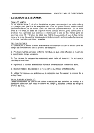 MANUAL PARA EL ENTRENADOR
Fútbol 1 157
8.6 MÉTODO DE ENSEÑANZA
CON LOS NIÑOS:
En los infantes entre 6 y 8 años de edad se sugiere construir ejercicios individuales y
por parejas para practicar la recepción con todas las partes citadas anteriormente,
permitiendo el uso de las manos como una forma de proyectar el balón. En los niños
entre 8 y 10 años, se debe de seguir el mismo consejo anterior, pero comenzando a
practicar más ejercicios que excluyan o disminuyan el uso de las manos para los
alumnos entre 10 y 12 años de edad casi habrá desaparecido el uso de las manos
como una forma de practicar desglosadamente la recepción, así mismo las formaciones
en tercias, cuartetas, quintetas y sextetas.
EN LOS JÓVENES:
1.- Diseñar por lo menos 3 veces a la semana sesiones que ocupan la tercera parte del
tiempo de entrenamiento para la práctica de recepción.
2.- Practicar muchos ejercicios en forma individual, ya que éstos refuerzan la mejora de
la coordinación tiempo y espacio.
3.- Dar pausas de recuperación adecuadas para evitar el fenómeno de sobrecarga
psicológica en el niño.
4.- Vigilar que la práctica de la técnica individual en la recepción se realice a diario.
5.- Diseñar modelos de práctica de la recepción en su utilidad en la táctica fija.
6.- Utilizar formaciones de práctica por la recepción que favorezcan la mejora de la
aptitud física.
EN EL ALTO RENDIMIENTO:
Utilizar formaciones de práctica en donde la recepción sea sinónimo de manejo a la
perfección del balón, con fines de control del tiempo y acciones tácticas de desgaste
anímico del rival.
 