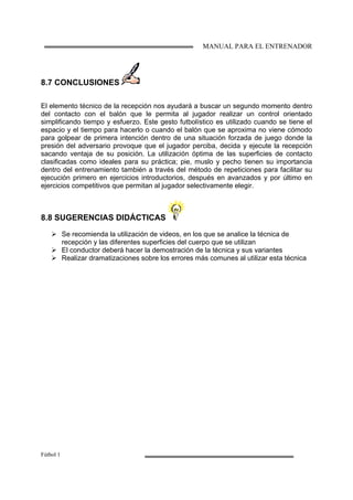 MANUAL PARA EL ENTRENADOR
Fútbol 1
8.7 CONCLUSIONES
El elemento técnico de la recepción nos ayudará a buscar un segundo momento dentro
del contacto con el balón que le permita al jugador realizar un control orientado
simplificando tiempo y esfuerzo. Este gesto futbolístico es utilizado cuando se tiene el
espacio y el tiempo para hacerlo o cuando el balón que se aproxima no viene cómodo
para golpear de primera intención dentro de una situación forzada de juego donde la
presión del adversario provoque que el jugador perciba, decida y ejecute la recepción
sacando ventaja de su posición. La utilización óptima de las superficies de contacto
clasificadas como ideales para su práctica; pie, muslo y pecho tienen su importancia
dentro del entrenamiento también a través del método de repeticiones para facilitar su
ejecución primero en ejercicios introductorios, después en avanzados y por último en
ejercicios competitivos que permitan al jugador selectivamente elegir.
8.8 SUGERENCIAS DIDÁCTICAS
Se recomienda la utilización de videos, en los que se analice la técnica de
recepción y las diferentes superficies del cuerpo que se utilizan
El conductor deberá hacer la demostración de la técnica y sus variantes
Realizar dramatizaciones sobre los errores más comunes al utilizar esta técnica
 