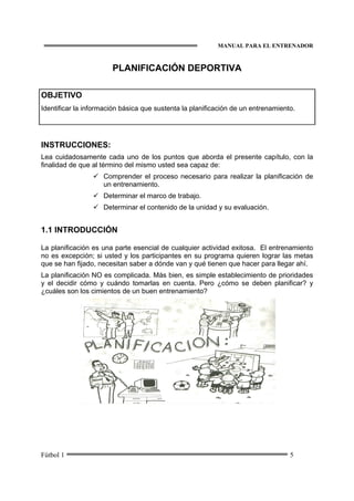 MANUAL PARA EL ENTRENADOR
Fútbol 1 5
PLANIFICACIÓN DEPORTIVA
OBJETIVO
Identificar la información básica que sustenta la planificación de un entrenamiento.
INSTRUCCIONES:
Lea cuidadosamente cada uno de los puntos que aborda el presente capítulo, con la
finalidad de que al término del mismo usted sea capaz de:
Comprender el proceso necesario para realizar la planificación de
un entrenamiento.
Determinar el marco de trabajo.
Determinar el contenido de la unidad y su evaluación.
1.1 INTRODUCCIÓN
La planificación es una parte esencial de cualquier actividad exitosa. El entrenamiento
no es excepción; si usted y los participantes en su programa quieren lograr las metas
que se han fijado, necesitan saber a dónde van y qué tienen que hacer para llegar ahí.
La planificación NO es complicada. Más bien, es simple establecimiento de prioridades
y el decidir cómo y cuándo tomarlas en cuenta. Pero ¿cómo se deben planificar? y
¿cuáles son los cimientos de un buen entrenamiento?
 