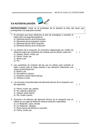 MANUAL PARA EL ENTRENADOR
Fútbol 1
8.9 AUTOEVALUACIÓN
INSTRUCCIONES: Anote en el paréntesis de la derecha la letra del inciso que
corresponda a la respuesta correcta
1. El concepto que hace referencia al acto de amortiguar o controlar el
balón para una segunda jugada es:
a) Elemento técnico de la conducción
b) Elementos de la progresión motora
c) Elemento técnico de la recepción
d) Elemento técnico de la conducción
( )
2. La práctica de la recepción se encuentra categorizada por niveles de
eficiencia según las superficies de contacto que se utilizan, éstas son:
a) Cabeza, pecho, muslo, pie
b) Pecho, muslo, pie
c) Muslo y pie
d) Pie
( )
3. Las superficies de contacto del pie que se utilizan para controlar el
balón cuando éste se dirige botando o por elevación obteniendo una
mayor productividad son:
a) Muslo y pie
b) Pie externo e interno
c) Empeine y parte interna del pie
d) Cabeza y muslo
( )
4. Los recursos circunstanciales del elemento técnico de la recepción son
los siguientes:
a) Pecho, muslo, pie, cabeza
b) Pie, cabeza y abdomen
c) Cabeza, parte interna
d) Pie, muslo y pecho
( )
5. Acciones a la ofensiva del elemento técnico de la recepción que se
utilizan en un juego de fútbol de manera eventual o esporádica.
a) La “Redondo”, pase, remate
b) La “Redondo”, despeje
c) Parte interna pie derecho e izquierdo
d) Pecho, muslo, pie
( )
 
