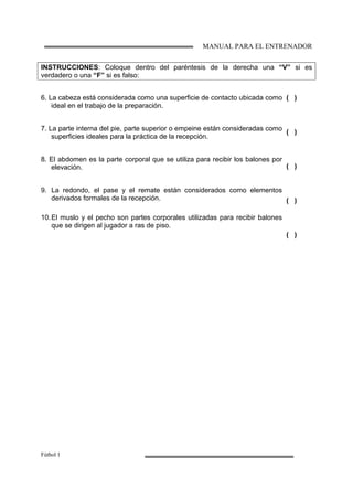 MANUAL PARA EL ENTRENADOR
Fútbol 1
INSTRUCCIONES: Coloque dentro del paréntesis de la derecha una “V” si es
verdadero o una “F” si es falso:
6. La cabeza está considerada como una superficie de contacto ubicada como
ideal en el trabajo de la preparación.
7. La parte interna del pie, parte superior o empeine están consideradas como
superficies ideales para la práctica de la recepción.
8. El abdomen es la parte corporal que se utiliza para recibir los balones por
elevación.
9. La redondo, el pase y el remate están considerados como elementos
derivados formales de la recepción.
10.El muslo y el pecho son partes corporales utilizadas para recibir balones
que se dirigen al jugador a ras de piso.
( )
( )
( )
( )
( )
 