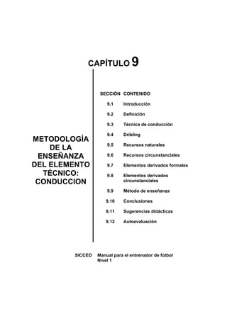 CAPÍTULO 9
METODOLOGÍA
DE LA
ENSEÑANZA
DEL ELEMENTO
TÉCNICO:
CONDUCCION
SECCIÓN
9.1
9.2
9.3
9.4
9.5
9.6
9.7
9.8
9.9
9.10
9.11
9.12
CONTENIDO
Introducción
Definición
Técnica de conducción
Dribling
Recursos naturales
Recursos circunstanciales
Elementos derivados formales
Elementos derivados
circunstanciales
Método de enseñanza
Conclusiones
Sugerencias didácticas
Autoevaluación
SICCED Manual para el entrenador de fútbol
Nivel 1
 