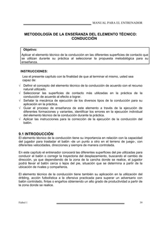 MANUAL PARA EL ENTRENADOR
Fútbol 1 39
METODOLOGÍA DE LA ENSEÑANZA DEL ELEMENTO TÉCNICO:
CONDUCCIÓN
Objetivo:
Aplicar el elemento técnico de la conducción en las diferentes superficies de contacto que
se utilizan durante su práctica al seleccionar la propuesta metodológica para su
enseñanza.
INSTRUCCIONES:
Lea el presente capítulo con la finalidad de que al terminar el mismo, usted sea
capaz de:
√ Definir el concepto del elemento técnico de la conducción de acuerdo con el recurso
natural utilizado.
√ Seleccionar las superficies de contacto más utilizadas en la práctica de la
conducción de acuerdo al efecto a lograr.
√ Señalar la mecánica de ejecución de los diversos tipos de la conducción para su
aplicación en la práctica.
√ Guiar el proceso de enseñanza de este elemento a través de la ejecución de
diferentes formaciones y variantes, identificar los errores en la ejecución individual
del elemento técnico de la conducción durante la práctica.
√ Aplicar las instrucciones para la corrección de la ejecución de la conducción del
balón.
9.1 INTRODUCCIÓN
El elemento técnico de la conducción tiene su importancia en relación con la capacidad
del jugador para trasladar el balón -de un punto a otro en el terreno de juego-, con
diferentes velocidades, direcciones y siempre de manera controlada.
En este capítulo el entrenador conocerá las diferentes superficies del pie utilizadas para
conducir el balón o corregir la trayectoria del desplazamiento, buscando el cambio de
dirección, ya que dependiendo de la zona de la cancha donde se realice, el jugador
podrá llevar el balón cerca o lejos del pie, situación que se determina a partir de la
ubicación de rivales y compañeros.
El elemento técnico de la conducción tiene también su aplicación en la utilización del
dribling, acción futbolística a la ofensiva practicada para superar un adversario con
balón controlado, fintas o engaños obteniendo un alto grado de productividad a partir de
la zona donde se realice.
 