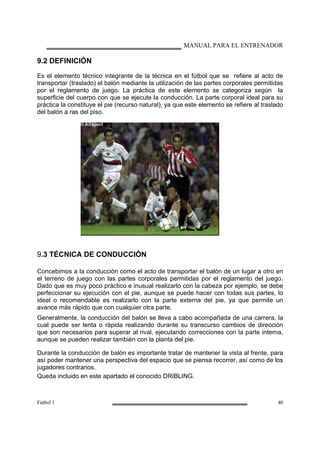 MANUAL PARA EL ENTRENADOR
Fútbol 1 40
9.2 DEFINICIÓN
Es el elemento técnico integrante de la técnica en el fútbol que se refiere al acto de
transportar (traslado) el balón mediante la utilización de las partes corporales permitidas
por el reglamento de juego. La práctica de este elemento se categoriza según la
superficie del cuerpo con que se ejecute la conducción. La parte corporal ideal para su
práctica la constituye el pie (recurso natural), ya que este elemento se refiere al traslado
del balón a ras del piso.
9.3 TÉCNICA DE CONDUCCIÓN
Concebimos a la conducción como el acto de transportar el balón de un lugar a otro en
el terreno de juego con las partes corporales permitidas por el reglamento del juego.
Dado que es muy poco práctico e inusual realizarlo con la cabeza por ejemplo, se debe
perfeccionar su ejecución con el pie, aunque se puede hacer con todas sus partes, lo
ideal o recomendable es realizarlo con la parte externa del pie, ya que permite un
avance más rápido que con cualquier otra parte.
Generalmente, la conducción del balón se lleva a cabo acompañada de una carrera, la
cual puede ser lenta o rápida realizando durante su transcurso cambios de dirección
que son necesarios para superar al rival, ejecutando correcciones con la parte interna,
aunque se pueden realizar también con la planta del pie.
Durante la conducción de balón es importante tratar de mantener la vista al frente, para
así poder mantener una perspectiva del espacio que se piensa recorrer, así como de los
jugadores contrarios.
Queda incluido en este apartado el conocido DRIBLING.
 