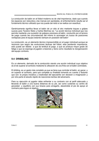 MANUAL PARA EL ENTRENADOR
Fútbol 1 41
La conducción de balón en el fútbol moderno es de vital importancia, dado que cuando
los espacios son reducidos y las marcas son apretadas, el enfrentamiento resulta ser el
fundamento técnico utilizado que nos puede dar éxito si se realiza con exactitud.
Genéricamente significa llevar el balón de un sitio al otro mediante toques o golpes
suaves para Teodoro Nieto y Carlos Martínez es: “La acción técnica individual que nos
permite mediante una sucesión de golpeos preciosos al balón, conducirlo por el terreno
de juego cuando las circunstancias del mismo lo aconsejan en busca de posiciones
ventajosas para el equipo estando siempre en posesión del balón”
La conducción, es un elemento técnico imprescindible en el juego individual aunque se
reconoce que según las evoluciones tácticas del fútbol, esta perdiendo importancia,
esto puede ser debido a que da lentitud al juego, a que se produce mayor grado de
fatiga o que se exponga al jugador a lesiones y tiene como resultado la reorganización
del equipo contrario.
9.4 DRIBBLING
Es un elemento, derivado de la conducción siendo una acción individual cuyo objetivo
es el de superar al contrario mediante la utilización de una finta con el balón controlado.
El dribling, es un gesto más completo ya que se tiene que controlar el balón, en ganar, y
en superar el contrario, para que complete su finalidad tomando en cuenta 2 factores
que son: la propia iniciativa y creatividad del ejecutante con decisión e imaginación y
por otra parte el estudio rápido de reacciones tardías del adversario.
Para su ejecución el jugador debe enfrentar a su contrario con el perfil adecuado y
llevando el balón a una buena distancia de su pie, así como cuidando su centro de
gravedad y equilibrio con sus brazos para amagarlo, atacándole el pie de apoyo al
contrario para lograr el objetivo.
 