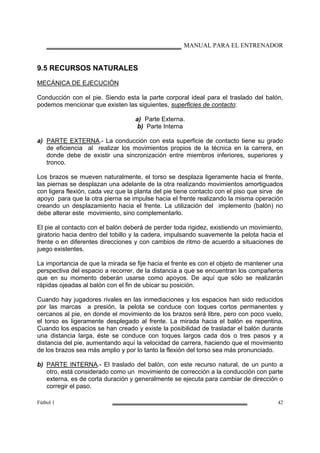 MANUAL PARA EL ENTRENADOR
Fútbol 1 42
9.5 RECURSOS NATURALES
MECÁNICA DE EJECUCIÓN
Conducción con el pie. Siendo esta la parte corporal ideal para el traslado del balón,
podemos mencionar que existen las siguientes, superficies de contacto:
a) Parte Externa.
b) Parte Interna
a) PARTE EXTERNA.- La conducción con esta superficie de contacto tiene su grado
de eficiencia al realizar los movimientos propios de la técnica en la carrera, en
donde debe de existir una sincronización entre miembros inferiores, superiores y
tronco.
Los brazos se mueven naturalmente, el torso se desplaza ligeramente hacia el frente,
las piernas se desplazan una adelante de la otra realizando movimientos amortiguados
con ligera flexión, cada vez que la planta del pie tiene contacto con el piso que sirve de
apoyo para que la otra pierna se impulse hacia el frente realizando la misma operación
creando un desplazamiento hacia el frente. La utilización del implemento (balón) no
debe alterar este movimiento, sino complementarlo.
El pie al contacto con el balón deberá de perder toda rigidez, existiendo un movimiento,
giratorio hacia dentro del tobillo y la cadera, impulsando suavemente la pelota hacia el
frente o en diferentes direcciones y con cambios de ritmo de acuerdo a situaciones de
juego existentes.
La importancia de que la mirada se fije hacia el frente es con el objeto de mantener una
perspectiva del espacio a recorrer, de la distancia a que se encuentran los compañeros
que en su momento deberán usarse como apoyos. De aquí que sólo se realizarán
rápidas ojeadas al balón con el fin de ubicar su posición.
Cuando hay jugadores rivales en las inmediaciones y los espacios han sido reducidos
por las marcas a presión, la pelota se conduce con toques cortos permanentes y
cercanos al pie, en donde el movimiento de los brazos será libre, pero con poco vuelo,
el torso es ligeramente desplegado al frente. La mirada hacia el balón es repentina.
Cuando los espacios se han creado y existe la posibilidad de trasladar el balón durante
una distancia larga, éste se conduce con toques largos cada dos o tres pasos y a
distancia del pie, aumentando aquí la velocidad de carrera, haciendo que el movimiento
de los brazos sea más amplio y por lo tanto la flexión del torso sea más pronunciado.
b) PARTE INTERNA.- El traslado del balón, con este recurso natural, de un punto a
otro, está considerado como un movimiento de corrección a la conducción con parte
externa, es de corta duración y generalmente se ejecuta para cambiar de dirección o
corregir el paso.
 