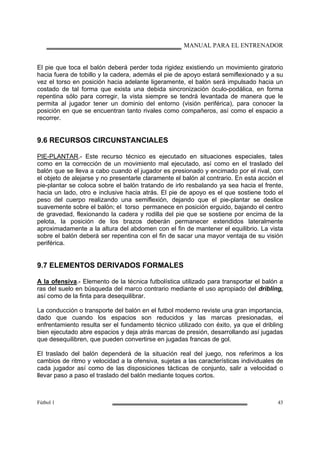 MANUAL PARA EL ENTRENADOR
Fútbol 1 43
El pie que toca el balón deberá perder toda rigidez existiendo un movimiento giratorio
hacia fuera de tobillo y la cadera, además el pie de apoyo estará semiflexionado y a su
vez el torso en posición hacia adelante ligeramente, el balón será impulsado hacia un
costado de tal forma que exista una debida sincronización óculo-podálica, en forma
repentina sólo para corregir, la vista siempre se tendrá levantada de manera que le
permita al jugador tener un dominio del entorno (visión periférica), para conocer la
posición en que se encuentran tanto rivales como compañeros, así como el espacio a
recorrer.
9.6 RECURSOS CIRCUNSTANCIALES
PIE-PLANTAR.- Este recurso técnico es ejecutado en situaciones especiales, tales
como en la corrección de un movimiento mal ejecutado, así como en el traslado del
balón que se lleva a cabo cuando el jugador es presionado y encimado por el rival, con
el objeto de alejarse y no presentarle claramente el balón al contrario. En esta acción el
pie-plantar se coloca sobre el balón tratando de irlo resbalando ya sea hacia el frente,
hacia un lado, otro e inclusive hacia atrás. El pie de apoyo es el que sostiene todo el
peso del cuerpo realizando una semiflexión, dejando que el pie-plantar se deslice
suavemente sobre el balón; el torso permanece en posición erguido, bajando el centro
de gravedad, flexionando la cadera y rodilla del pie que se sostiene por encima de la
pelota, la posición de los brazos deberán permanecer extendidos lateralmente
aproximadamente a la altura del abdomen con el fin de mantener el equilibrio. La vista
sobre el balón deberá ser repentina con el fin de sacar una mayor ventaja de su visión
periférica.
9.7 ELEMENTOS DERIVADOS FORMALES
A la ofensiva.- Elemento de la técnica futbolística utilizado para transportar el balón a
ras del suelo en búsqueda del marco contrario mediante el uso apropiado del dribling,
así como de la finta para desequilibrar.
La conducción o transporte del balón en el futbol moderno reviste una gran importancia,
dado que cuando los espacios son reducidos y las marcas presionadas, el
enfrentamiento resulta ser el fundamento técnico utilizado con éxito, ya que el dribling
bien ejecutado abre espacios y deja atrás marcas de presión, desarrollando así jugadas
que desequilibren, que pueden convertirse en jugadas francas de gol.
El traslado del balón dependerá de la situación real del juego, nos referimos a los
cambios de ritmo y velocidad a la ofensiva, sujetas a las características individuales de
cada jugador así como de las disposiciones tácticas de conjunto, salir a velocidad o
llevar paso a paso el traslado del balón mediante toques cortos.
 