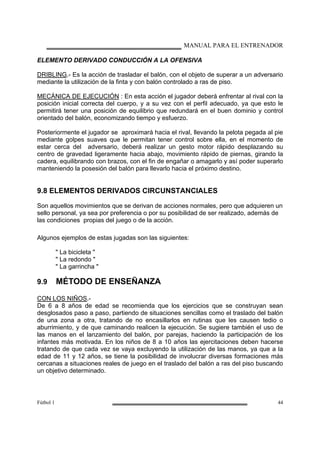 MANUAL PARA EL ENTRENADOR
Fútbol 1 44
ELEMENTO DERIVADO CONDUCCIÓN A LA OFENSIVA
DRIBLING.- Es la acción de trasladar el balón, con el objeto de superar a un adversario
mediante la utilización de la finta y con balón controlado a ras de piso.
MECÁNICA DE EJECUCIÓN : En esta acción el jugador deberá enfrentar al rival con la
posición inicial correcta del cuerpo, y a su vez con el perfil adecuado, ya que esto le
permitirá tener una posición de equilibrio que redundará en el buen dominio y control
orientado del balón, economizando tiempo y esfuerzo.
Posteriormente el jugador se aproximará hacia el rival, llevando la pelota pegada al pie
mediante golpes suaves que le permitan tener control sobre ella, en el momento de
estar cerca del adversario, deberá realizar un gesto motor rápido desplazando su
centro de gravedad ligeramente hacia abajo, movimiento rápido de piernas, girando la
cadera, equilibrando con brazos, con el fin de engañar o amagarlo y así poder superarlo
manteniendo la posesión del balón para llevarlo hacia el próximo destino.
9.8 ELEMENTOS DERIVADOS CIRCUNSTANCIALES
Son aquellos movimientos que se derivan de acciones normales, pero que adquieren un
sello personal, ya sea por preferencia o por su posibilidad de ser realizado, además de
las condiciones propias del juego o de la acción.
Algunos ejemplos de estas jugadas son las siguientes:
" La bicicleta "
" La redondo "
" La garrincha "
9.9 MÉTODO DE ENSEÑANZA
CON LOS NIÑOS.-
De 6 a 8 años de edad se recomienda que los ejercicios que se construyan sean
desglosados paso a paso, partiendo de situaciones sencillas como el traslado del balón
de una zona a otra, tratando de no encasillarlos en rutinas que les causen tedio o
aburrimiento, y de que caminando realicen la ejecución. Se sugiere también el uso de
las manos en el lanzamiento del balón, por parejas, haciendo la participación de los
infantes más motivada. En los niños de 8 a 10 años las ejercitaciones deben hacerse
tratando de que cada vez se vaya excluyendo la utilización de las manos, ya que a la
edad de 11 y 12 años, se tiene la posibilidad de involucrar diversas formaciones más
cercanas a situaciones reales de juego en el traslado del balón a ras del piso buscando
un objetivo determinado.
 