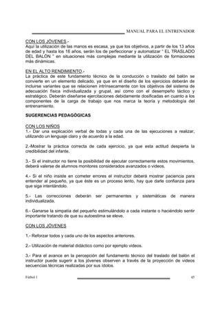 MANUAL PARA EL ENTRENADOR
Fútbol 1 45
CON LOS JÓVENES.-
Aquí la utilización de las manos es escasa, ya que los objetivos, a partir de los 13 años
de edad y hasta los 16 años, serán los de perfeccionar y automatizar “ EL TRASLADO
DEL BALÓN ” en situaciones más complejas mediante la utilización de formaciones
más dinámicas.
EN EL ALTO RENDIMIENTO.-
La práctica de este fundamento técnico de la conducción o traslado del balón se
convierte en un elemento delicado, ya que en el diseño de los ejercicios deberán de
incluirse variantes que se relacionen intrínsecamente con los objetivos del sistema de
adecuación física individualizada y grupal, así como con el desempeño táctico y
estratégico. Deberán diseñarse ejercitaciones debidamente dosificadas en cuanto a los
componentes de la carga de trabajo que nos marca la teoría y metodología del
entrenamiento.
SUGERENCIAS PEDAGÓGICAS
CON LOS NIÑOS
1.- Dar una explicación verbal de todas y cada una de las ejecuciones a realizar,
utilizando un lenguaje claro y de acuerdo a la edad.
2.-Mostrar la práctica correcta de cada ejercicio, ya que esta actitud despierta la
credibilidad del infante.
3.- Si el instructor no tiene la posibilidad de ejecutar correctamente estos movimientos,
deberá valerse de alumnos monitores considerados avanzados o videos.
4.- Si el niño insiste en cometer errores el instructor deberá mostrar paciencia para
entender al pequeño, ya que éste es un proceso lento, hay que darle confianza para
que siga intentándolo.
5.- Las correcciones deberán ser permanentes y sistemáticas de manera
individualizada.
6.- Ganarse la simpatía del pequeño estimulándolo a cada instante o haciéndolo sentir
importante tratando de que su autoestima se eleve.
CON LOS JÓVENES
1.- Reforzar todos y cada uno de los aspectos anteriores.
2.- Utilización de material didáctico como por ejemplo videos.
3.- Para el avance en la percepción del fundamento técnico del traslado del balón el
instructor puede sugerir a los jóvenes observen a través de la proyección de videos
secuencias técnicas realizadas por sus ídolos.
 