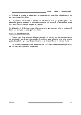 MANUAL PARA EL ENTRENADOR
Fútbol 1 46
4.- Brindarle al jugador la oportunidad de desarrollar su creatividad dándole opciones
permanentes y sistemáticas
5.- Proporcionar situaciones de enlace con alternativas para que pueda aplicar las
tácticas sugeridas utilizando la técnica eficazmente, con prácticas de traslado del balón
por cada puesto o línea en el juego de conjunto.
6.- Utilización de dinámicas dentro del entrenamiento que permitan al joven conjugar el
balón con la mejora en su preparación física.
EN EL ALTO RENDIMIENTO
1.- En este nivel de enseñanza el jugador llevará a la práctica las diferentes variantes
de conducción que le permitan desde el punto de vista ofensivo tener una segura
posesión de balón que redunde directamente en el sistema táctico de manera eficaz.
2.- Utilizar formaciones dentro de la práctica que funcionen con simuladores operativos
de lo que en la competencia enfrentarán.
 
