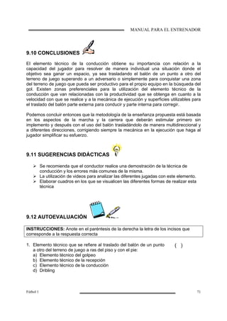 MANUAL PARA EL ENTRENADOR
Fútbol 1 71
9.10 CONCLUSIONES
El elemento técnico de la conducción obtiene su importancia con relación a la
capacidad del jugador para resolver de manera individual una situación donde el
objetivo sea ganar un espacio, ya sea trasladando el balón de un punto a otro del
terreno de juego superando a un adversario o simplemente para conquistar una zona
del terreno de juego que pueda ser productivo para el propio equipo en la búsqueda del
gol. Existen zonas preferenciales para la utilización del elemento técnico de la
conducción que van relacionadas con la productividad que se obtenga en cuanto a la
velocidad con que se realice y a la mecánica de ejecución y superficies utilizables para
el traslado del balón parte externa para conducir y parte interna para corregir.
Podemos concluir entonces que la metodología de la enseñanza propuesta está basada
en los aspectos de la marcha y la carrera que deberán estimular primero sin
implemento y después con el uso del balón trasladándolo de manera multidireccional y
a diferentes direcciones, corrigiendo siempre la mecánica en la ejecución que haga al
jugador simplificar su esfuerzo.
9.11 SUGERENCIAS DIDÁCTICAS
Se recomienda que el conductor realice una demostración de la técnica de
conducción y los errores más comunes de la misma.
La utilización de videos para analizar las diferentes jugadas con este elemento.
Elaborar cuadros en los que se visualicen las diferentes formas de realizar esta
técnica
9.12 AUTOEVALUACIÓN
INSTRUCCIONES: Anote en el paréntesis de la derecha la letra de los incisos que
corresponde a la respuesta correcta
1. Elemento técnico que se refiere al traslado del balón de un punto
a otro del terreno de juego a ras del piso y con el pie:
a) Elemento técnico del golpeo
b) Elemento técnico de la recepción
c) Elemento técnico de la conducción
d) Dribling
( )
 