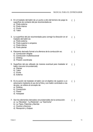 MANUAL PARA EL ENTRENADOR
Fútbol 1 72
2. En el traslado del balón de un punto a otro del terreno de juego la
superficie de contacto del pie recomendada es:
a) Parte externa
b) Parte interna
c) Punta
d) Talón
( )
3. La superficie del pie recomendada para corregir la dirección en el
traslado del balón es:
a) Parte externa
b) Parte superior o empeine
c) Parte interna
d) Parte plantar
( )
4. Elemento derivado formal a la ofensiva de la conducción es:
a) Conducción dirigida
b) Conducción multidireccional
c) Dribling
d) Presión coordinada
( )
5. Superficie del pie utilizado de manera eventual para trasladar el
balón (recurso circunstancial):
a) Plantar
b) Talón
c) Punta
d) Externa
( )
6. Es la acción de trasladar el balón con el objetivo de superar a un
adversario mediante el uso de la finta y con balón controlado a ras
de piso, se refiere al concepto de:
a) Dribling
b) Conducción
c) Pared
d) Autopase
( )
7. Son los elementos derivados circunstanciales de la conducción:
a) La “Bicicleta”, “La Redondo”, La “Garrincha”
b) La Tijera, Palomita y Barrida
c) Control o Dominio
d) Recepción y Golpeo
( )
 