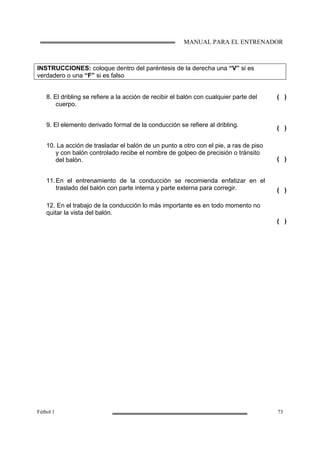 MANUAL PARA EL ENTRENADOR
Fútbol 1 73
INSTRUCCIONES: coloque dentro del paréntesis de la derecha una “V” si es
verdadero o una “F” si es falso
8. El dribling se refiere a la acción de recibir el balón con cualquier parte del
cuerpo.
9. El elemento derivado formal de la conducción se refiere al dribling.
10. La acción de trasladar el balón de un punto a otro con el pie, a ras de piso
y con balón controlado recibe el nombre de golpeo de precisión o tránsito
del balón.
11.En el entrenamiento de la conducción se recomienda enfatizar en el
traslado del balón con parte interna y parte externa para corregir.
12. En el trabajo de la conducción lo más importante es en todo momento no
quitar la vista del balón.
( )
( )
( )
( )
( )
 