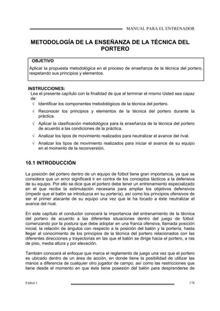 MANUAL PARA EL ENTRENADOR
Fútbol 1 178
METODOLOGÍA DE LA ENSEÑANZA DE LA TÉCNICA DEL
PORTERO
OBJETIVO
Aplicar la propuesta metodológica en el proceso de enseñanza de la técnica del portero,
respetando sus principios y elementos.
INSTRUCCIONES:
Lea el presente capítulo con la finalidad de que al terminar el mismo Usted sea capaz
de:
√ Identificar los componentes metodológicos de la técnica del portero.
√ Reconocer los principios y elementos de la técnica del portero durante la
práctica.
√ Aplicar la clasificación metodológica para la enseñanza de la técnica del portero
de acuerdo a las condiciones de la práctica.
√ Analizar los tipos de movimiento realizados para neutralizar el avance del rival.
√ Analizar los tipos de movimiento realizados para iniciar el avance de su equipo
en el momento de la reconversión.
10.1 INTRODUCCIÓN
La posición del portero dentro de un equipo de fútbol tiene gran importancia, ya que se
considera que un error significará ir en contra de los conceptos tácticos a la defensiva
de su equipo. Por ello se dice que el portero debe tener un entrenamiento especializado
en el que reciba la estimulación necesaria para ampliar los objetivos defensivos
(impedir que el balón se introduzca en su portería), así como los principios ofensivos de
ser el primer atacante de su equipo una vez que le ha tocado a éste neutralizar el
avance del rival.
En este capítulo el conductor conocerá la importancia del entrenamiento de la técnica
del portero de acuerdo a las diferentes situaciones dentro del juego de fútbol:
comenzando por la postura que debe adoptar en una franca ofensiva, llamada posición
inicial, la relación de ángulos con respecto a la posición del balón y la portería, hasta
llegar al conocimiento de los principios de la técnica del portero relacionados con las
diferentes direcciones y trayectorias en las que el balón se dirige hacia el portero, a ras
de piso, media altura y por elevación.
También conocerá el enfoque que marca el reglamento de juego una vez que el portero
es ubicado dentro de un área de acción, en donde tiene la posibilidad de utilizar las
manos a diferencia de cualquier otro jugador de campo, así como las restricciones que
tiene desde el momento en que éste tiene posesión del balón para desprenderse de
 