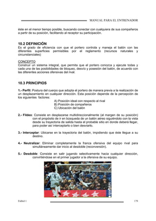 MANUAL PARA EL ENTRENADOR
Fútbol 1 179
éste en el menor tiempo posible, buscando conectar con cualquiera de sus compañeros
a partir de su posición, facilitando al receptor su participación.
10.2 DEFINICIÓN
Es el grado de eficiencia con que el portero controla y maneja el balón con las
diferentes superficies permisibles por el reglamento (recursos naturales y
circunstanciales)
CONCEPTO
Construir un sistema integral, que permita que el portero conozca y ejecute todas y
cada una de las posibilidades de bloqueo, desvío y posesión del balón, de acuerdo con
las diferentes acciones ofensivas del rival.
10.3 PRINCIPIOS
1.- Perfil: Postura del cuerpo que adopta el portero de manera previa a la realización de
un desplazamiento en cualquier dirección. Esta posición depende de la percepción de
los siguientes factores:
A) Posición ideal con respecto al rival
B) Posición de compañeros
C) Ubicación del balón
2.- Fildeo: Consiste en desplazarse multidireccionalmente (al margen de su posición)
con el propósito de ir en búsqueda de un balón aéreo siguiéndolo con la vista
desde su trayectoria de salida hasta el probable sitio en donde deberá llegar,
para poder así interceptarlo o bien desviarlo.
3.- Interceptar: Ubicarse en la trayectoria del balón, impidiendo que éste llegue a su
destino.
4.- Neutralizar: Eliminar completamente la franca ofensiva del equipo rival para
simultáneamente dar inicio al desdoble (reconversión).
5.- Desdoble: Consiste en salir jugando selectivamente hacia cualquier dirección,
convirtiéndose en el primer jugador a la ofensiva de su equipo.
 