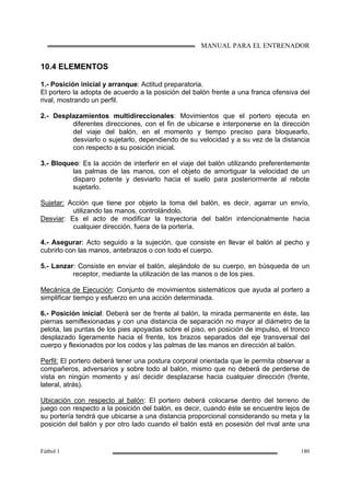 MANUAL PARA EL ENTRENADOR
Fútbol 1 180
10.4 ELEMENTOS
1.- Posición inicial y arranque: Actitud preparatoria.
El portero la adopta de acuerdo a la posición del balón frente a una franca ofensiva del
rival, mostrando un perfil.
2.- Desplazamientos multidireccionales: Movimientos que el portero ejecuta en
diferentes direcciones, con el fin de ubicarse e interponerse en la dirección
del viaje del balón, en el momento y tiempo preciso para bloquearlo,
desviarlo o sujetarlo, dependiendo de su velocidad y a su vez de la distancia
con respecto a su posición inicial.
3.- Bloqueo: Es la acción de interferir en el viaje del balón utilizando preferentemente
las palmas de las manos, con el objeto de amortiguar la velocidad de un
disparo potente y desviarlo hacia el suelo para posteriormente al rebote
sujetarlo.
Sujetar: Acción que tiene por objeto la toma del balón, es decir, agarrar un envío,
utilizando las manos, controlándolo.
Desviar: Es el acto de modificar la trayectoria del balón intencionalmente hacia
cualquier dirección, fuera de la portería.
4.- Asegurar: Acto seguido a la sujeción, que consiste en llevar el balón al pecho y
cubrirlo con las manos, antebrazos o con todo el cuerpo.
5.- Lanzar: Consiste en enviar el balón, alejándolo de su cuerpo, en búsqueda de un
receptor, mediante la utilización de las manos o de los pies.
Mecánica de Ejecución: Conjunto de movimientos sistemáticos que ayuda al portero a
simplificar tiempo y esfuerzo en una acción determinada.
6.- Posición inicial: Deberá ser de frente al balón, la mirada permanente en éste, las
piernas semiflexionadas y con una distancia de separación no mayor al diámetro de la
pelota, las puntas de los pies apoyadas sobre el piso, en posición de impulso, el tronco
desplazado ligeramente hacia el frente, los brazos separados del eje transversal del
cuerpo y flexionados por los codos y las palmas de las manos en dirección al balón.
Perfil: El portero deberá tener una postura corporal orientada que le permita observar a
compañeros, adversarios y sobre todo al balón, mismo que no deberá de perderse de
vista en ningún momento y así decidir desplazarse hacia cualquier dirección (frente,
lateral, atrás).
Ubicación con respecto al balón: El portero deberá colocarse dentro del terreno de
juego con respecto a la posición del balón, es decir, cuando éste se encuentre lejos de
su portería tendrá que ubicarse a una distancia proporcional considerando su meta y la
posición del balón y por otro lado cuando el balón está en posesión del rival ante una
 