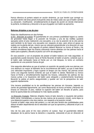 MANUAL PARA EL ENTRENADOR
Fútbol 1 181
franca ofensiva el portero estará en acción dinámica, ya que tendrá que corregir su
posición dentro del área penal (incluyendo área de meta) cada vez que el balón cambie
su ubicación, modificando simultáneamente el ángulo de acción en donde intervienen
la portería, la distancia y dirección a la que el jugador con balón se aproxima.
Balones dirigidos a ras de piso:
Estos los clasificaremos en dos formas:
a) En dirección al cuerpo: El guardameta en una primera posibilidad bajará su centro
de gravedad hasta llegar a la posición de hincado y una de las rodillas quedará
apoyada sobre el piso realizando una escuadra; a su vez la posición de la otra pierna
será también la de hacer una escuadra con respecto al piso, pero ahora el apoyo se
realiza con la planta del pie, mismo que se colocará perpendicular a la dirección en que
el balón se enfrenta, acto seguido el portero deberá flexionar su tronco al frente y de
manera simultánea bajar los brazos colocando manos abiertas con las palmas hacia el
balón para sujetarlo y llevarlo al pecho con el fin de asegurarlo.
En esa posición y con el propósito de poseer el balón todavía con más seguridad, el
guardameta puede lanzarse hacia el frente llevando el balón al pecho, evitando que si
el balón sale rechazado hacia el frente por un mal bloqueo, lo tome un contrario
quedando en una posición franca de gol.
Una segunda alternativa es que el portero en posición de parado junte sus piernas con
una abertura no mayor al diámetro de la circunferencia del balón, ya que si éste lleva
una velocidad importante y logra superar el atrape con las manos, las piernas sirvan
como una segunda barrera evitando así que el balón lo claree; flexionará su tronco
hacia el frente y simultáneamente bajando los brazos, colocando las palmas de las
manos juntas a la trayectoria del balón para atraparlo y posteriormente levantarse
llevando la pelota al pecho asegurándolo y quedar así con la perspectiva de salir
jugando rápidamente.
Una tercera posibilidad es la de semiflexionar las piernas sin hincarse, bajando su
centro de gravedad ligeramente, así como flexionando el tronco al frente y llevando los
brazos en dirección al piso, realizar la sujeción del balón sin llevarlo al pecho, para
tener la oportunidad de contraatacar lo más rápido posible.
b) Dirección Costado: Balones dirigidos hacia el lado derecho o izquierdo del portero
tanto cerca, (considerado a menos de dos metros de la posición inicial), como lejos (a
una distancia superior a los dos metros, con respecto a la posición inicial).
Cuando el balón viaja cerca del portero y a ras del piso tendrá dos posibilidades para
atacar el balón dependiendo de la velocidad con que se aproxime y utilizando el pie o el
desplome.
Uso de los pies para el tiro raso próximo al cuerpo: Aquí el guardameta deberá
desplazar de la pierna hacia la derecha o izquierda, colocando el pie en dirección al
 