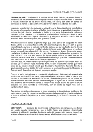 MANUAL PARA EL ENTRENADOR
Fútbol 1 183
Balones por alto: Considerando la posición inicial, antes descrita, el portero tendrá la
posibilidad de actuar ante balones dirigidos hacia su cuerpo, de la altura de la barbilla a
la máxima extensión de los brazos hacia arriba, sin salto y con salto; en donde las
palmas de la manos se colocarán detrás de la trayectoria de incidencia del balón.
Los dedos se extienden, los pulgares se ubicarán a una distancia próxima, con el objeto
de que en el momento de atacar el balón, dependiendo de la velocidad de acción, el
portero decidirá, desviar, enviando el balón a una zona indeterminada; utilizando
palmas o puños; bloquear, con el objeto de que las palmas puedan amortiguar el balón
eliminando su velocidad; sujetar, tenaceando y atrapando el balón cuando éste se
aproxima a una velocidad propia para quedarse con él.
Ante la situación en donde el portero tenga que saltar para ir en búsqueda del balón
deberá utilizar la técnica antes descrita, pero además la pierna de apoyo con la que se
hace el impulso durante el salto se mantendrá estirada y a su vez, la otra pierna deberá
de flexionarse a nivel cadera y rodilla trasladando la pierna de tal forma que el muslo se
ubique perpendicular a la posición del tronco y haciendo un ángulo de noventa grados
con la base tibial de la pierna, con el objeto de protegerse de la posible acometida del
rival, cuidando que una vez elevada la pierna quede estática, es decir que no se
desplace hacia el frente ante la presencia del adversario ya que si se comete este error
será sancionado por el árbitro de acuerdo al reglamento.
Por otro lado, el portero tendrá que trabajar sobre los balones que viajen hacia su
costado ya sea cerca o lejos. Partiendo de la posición inicial ante balones que viajan
cerca de su posición inicial tendrá que desplazarse lateralmente hacia la derecha o
izquierda; colocándose detrás del balón aplicando la técnica antes descrita (Dirección al
Cuerpo) y así de preferencia desviar, bloquear o sujetar.
Cuando el balón viaja lejos de la posición inicial del portero, éste realizará una estirada,
lanzándose en dirección del balón, apoyando el peso del cuerpo sobre la pierna más
próxima a su trayectoria, estirando los brazos, abriendo las palmas de las manos en
donde los dedos estirados estarán firmes sin llegar a la rigidez en el caso de sujetarlo,
para el efecto de desviarlo en donde la velocidad de acción es alta así como la altura,
ejecutará un lance llamado a contramano, con el objeto de llegar más fácil y
rápidamente al balón.
Esta acción consiste en transportar el brazo opuesto a la trayectoria de incidencia del
balón, por el frente del cuerpo para así buscar desviarlo por encima o hacia un lado de
la portería, utilizando la palma de la mano o el puño según la dirección a donde decida
enviarlo.
(TÉCNICA DE DESPEJE)
DEFINICIÓN: Conjunto de movimientos perfectamente sincronizados, que tienen
por objeto ejecutar lanzamientos con el balón hacia una dirección determinada,
mediante la utilización selectiva de alguna parte del cuerpo. (pie, cabeza, manos), de
acuerdo a las características de la jugada ya sea a balón parado o en movimiento.
 