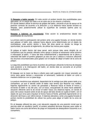 MANUAL PARA EL ENTRENADOR
Fútbol 1 184
1) Despeje a balón parado: En esta acción el portero tendrá dos posibilidades para
ejecutarlo, en un saque de meta o en el cobro de un tiro directo o indirecto.
En donde deberá utilizar la técnica de golpeo del balón, ubicando el pie de apoyo en la
posición correcta de acuerdo a la dirección y a la distancia hacia donde enviará su
despeje, para posteriormente utilizar la superficie de contacto óptima para su
realización.
Despeje a balones en movimiento: Esta acción la analizaremos desde dos
posibilidades de ocurrencia.
La primera será la participación del portero ante una jugada forzada, en donde tendrá
que golpear el balón (pie, cabeza) hacia alguna zona determinada con el objeto de
contraatacar, esta acción dentro y fuera del área penal en donde no tenga la
oportunidad, de acuerdo al reglamento, de utilizar las manos para sujetar.
Si golpea el balón dentro del área penal, será porque éste viene dirigido de un
compañero que ha querido utilizarlo como apoyo o porque el adversario viene próximo
a interceptar el balón. Y fuera del área indistintamente y dependiendo de la altura y
velocidad del balón el portero golpeará ya sea con pie o cabeza e inclusive utilizando
los recursos circunstanciales para golpeo con el objeto de alejar el balón de la zona de
peligro.
La segunda posibilidad que tiene el portero de participar utilizando la técnica de despeje
será posterior a la intercepción del balón, en donde éste se convierte en el primer
atacante de su equipo.
El despeje con la mano se lleva a efecto para salir jugando con mayor precisión así
como para ganar tiempo y sorprender al adversario; cediendo el balón en corto a
mediana distancia o en un pase largo.
La postura mecánica que adoptará, dependerá de la ventaja que éste quiera darle a su
compañero, ya que si decide ceder el balón raso tendrá que flexionar sus rodillas,
bajando ligeramente su centro de gravedad y flexionar hacia el frente el tronco y
enviando el balón a ras del piso, con el brazo, empujándolo de atrás hacia adelante,
situación diferente será la de enviar el balón hacia una distancia lejana, en donde el
peso del cuerpo recaerá sobre el pie de apoyo del lado donde se sujeta el balón, con el
objeto de que sirva para impulsar el tronco hacia el frente, girándolo ligeramente en la
dirección del brazo y por último lanzar. A balones elevados y ante una jugada forzada el
portero tendrá la posibilidad de utilizar los puños para alejar el balón de la zona de
peligro.
En el despeje utilizará los pies y por elevación seguida de una posición inicial que le
permita estar en equilibrio (perfil), el portero adoptará técnicas diversas para ceder el
balón hacia una zona del terreno de juego en búsqueda de desequilibrar buscando a un
compañero.
 